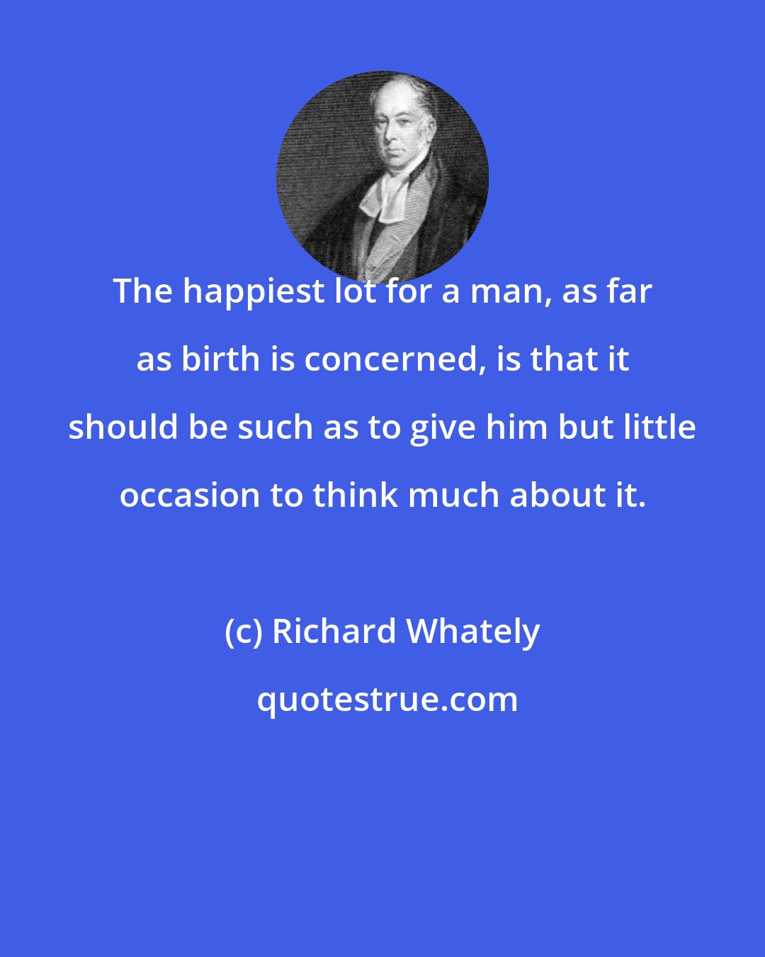 Richard Whately: The happiest lot for a man, as far as birth is concerned, is that it should be such as to give him but little occasion to think much about it.