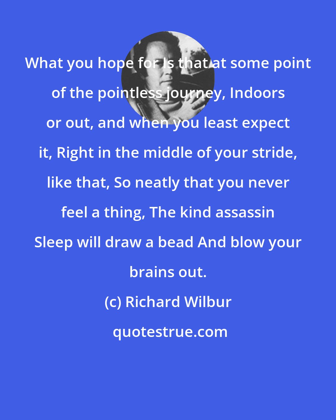 Richard Wilbur: What you hope for Is that at some point of the pointless journey, Indoors or out, and when you least expect it, Right in the middle of your stride, like that, So neatly that you never feel a thing, The kind assassin Sleep will draw a bead And blow your brains out.