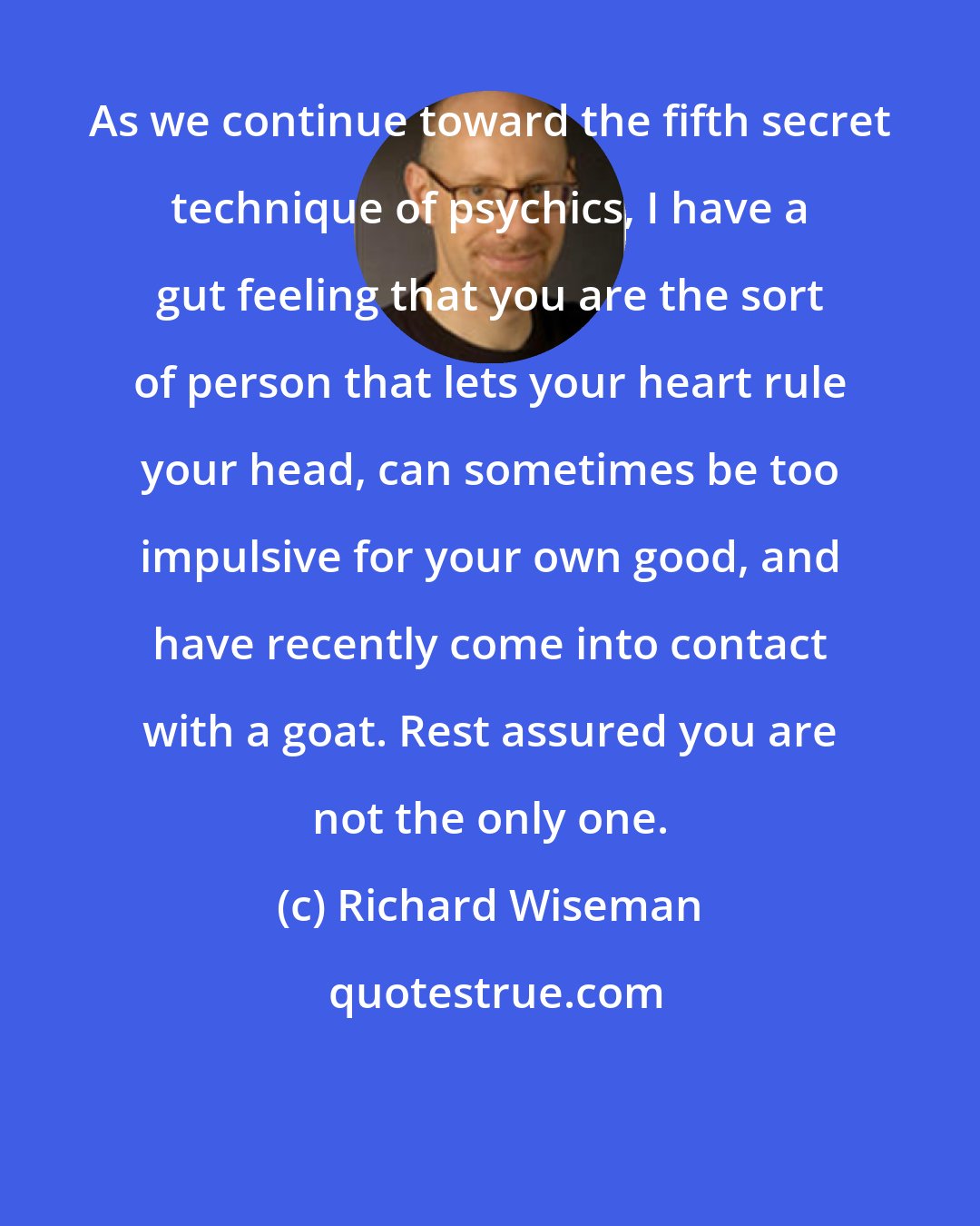 Richard Wiseman: As we continue toward the fifth secret technique of psychics, I have a gut feeling that you are the sort of person that lets your heart rule your head, can sometimes be too impulsive for your own good, and have recently come into contact with a goat. Rest assured you are not the only one.