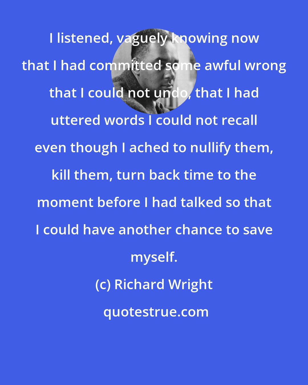 Richard Wright: I listened, vaguely knowing now that I had committed some awful wrong that I could not undo, that I had uttered words I could not recall even though I ached to nullify them, kill them, turn back time to the moment before I had talked so that I could have another chance to save myself.