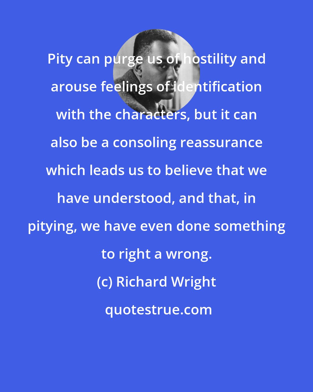 Richard Wright: Pity can purge us of hostility and arouse feelings of identification with the characters, but it can also be a consoling reassurance which leads us to believe that we have understood, and that, in pitying, we have even done something to right a wrong.