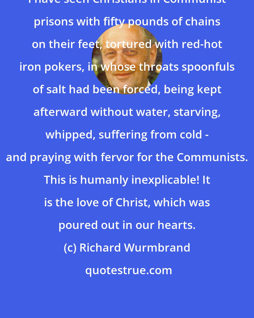 Richard Wurmbrand: I have seen Christians in Communist prisons with fifty pounds of chains on their feet, tortured with red-hot iron pokers, in whose throats spoonfuls of salt had been forced, being kept afterward without water, starving, whipped, suffering from cold - and praying with fervor for the Communists. This is humanly inexplicable! It is the love of Christ, which was poured out in our hearts.