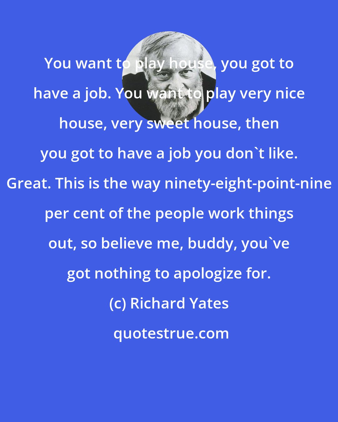 Richard Yates: You want to play house, you got to have a job. You want to play very nice house, very sweet house, then you got to have a job you don't like. Great. This is the way ninety-eight-point-nine per cent of the people work things out, so believe me, buddy, you've got nothing to apologize for.