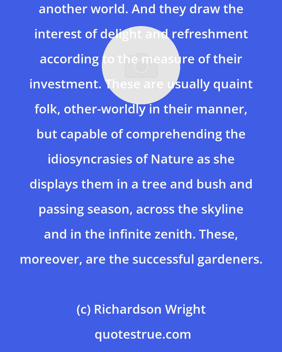 Richardson Wright: Still others make gardens because it is part of a full life. To live happily they must invest their hours and aspirations in the activities of another world. And they draw the interest of delight and refreshment according to the measure of their investment. These are usually quaint folk, other-worldly in their manner, but capable of comprehending the idiosyncrasies of Nature as she displays them in a tree and bush and passing season, across the skyline and in the infinite zenith. These, moreover, are the successful gardeners.