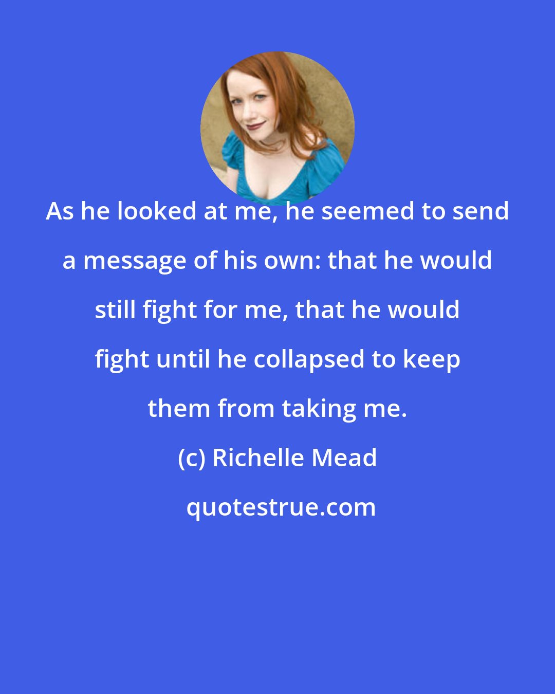 Richelle Mead: As he looked at me, he seemed to send a message of his own: that he would still fight for me, that he would fight until he collapsed to keep them from taking me.