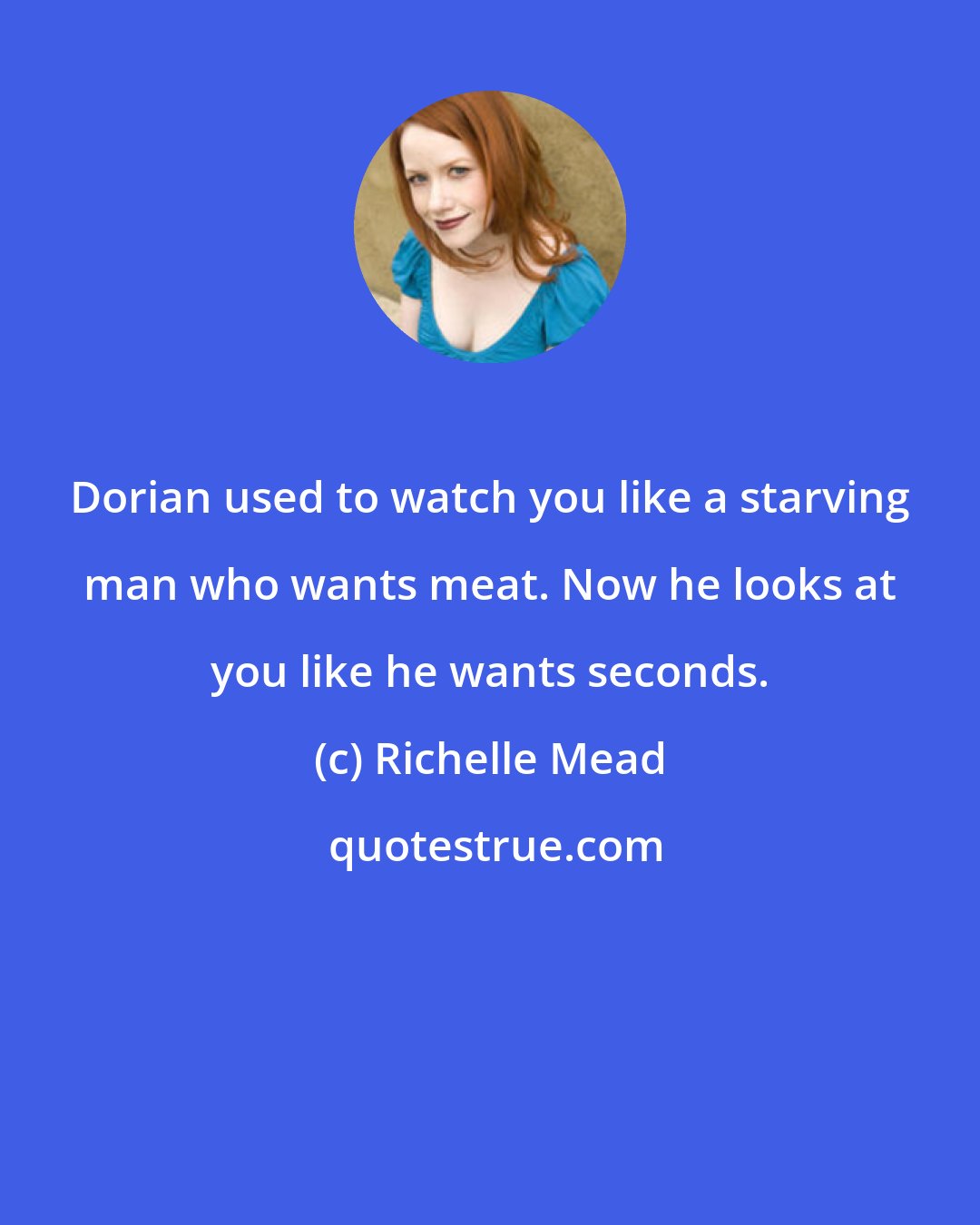 Richelle Mead: Dorian used to watch you like a starving man who wants meat. Now he looks at you like he wants seconds.