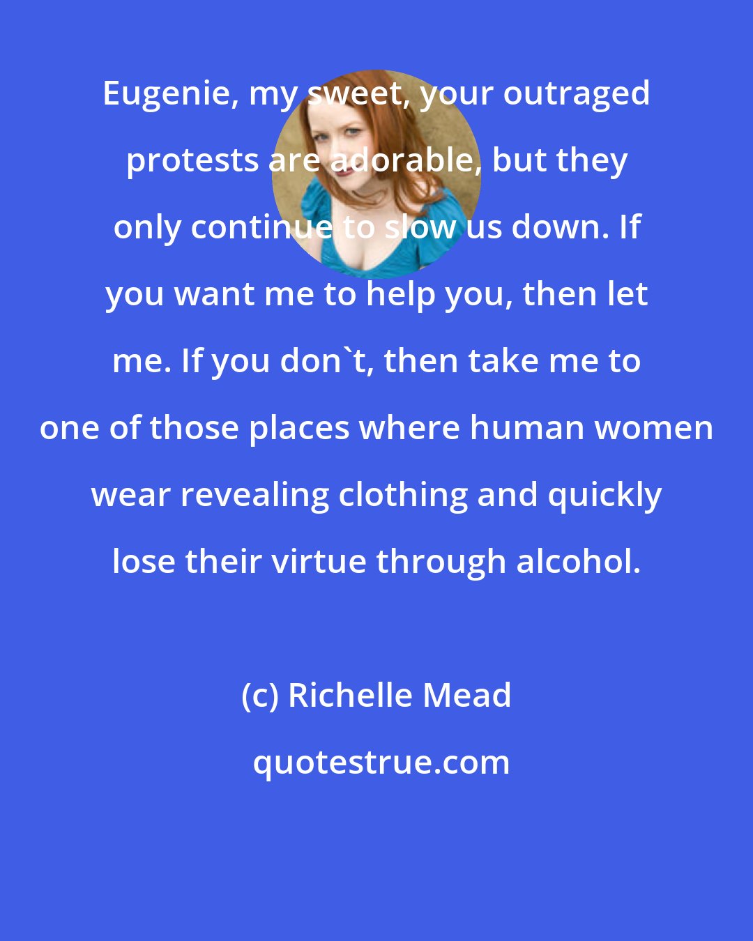 Richelle Mead: Eugenie, my sweet, your outraged protests are adorable, but they only continue to slow us down. If you want me to help you, then let me. If you don't, then take me to one of those places where human women wear revealing clothing and quickly lose their virtue through alcohol.