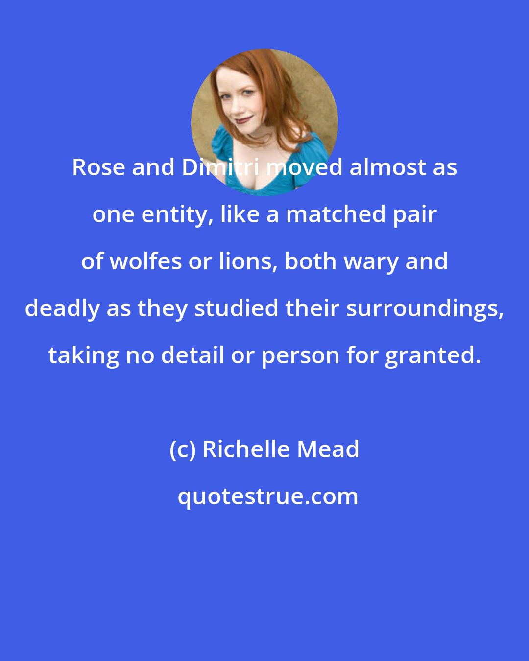 Richelle Mead: Rose and Dimitri moved almost as one entity, like a matched pair of wolfes or lions, both wary and deadly as they studied their surroundings, taking no detail or person for granted.