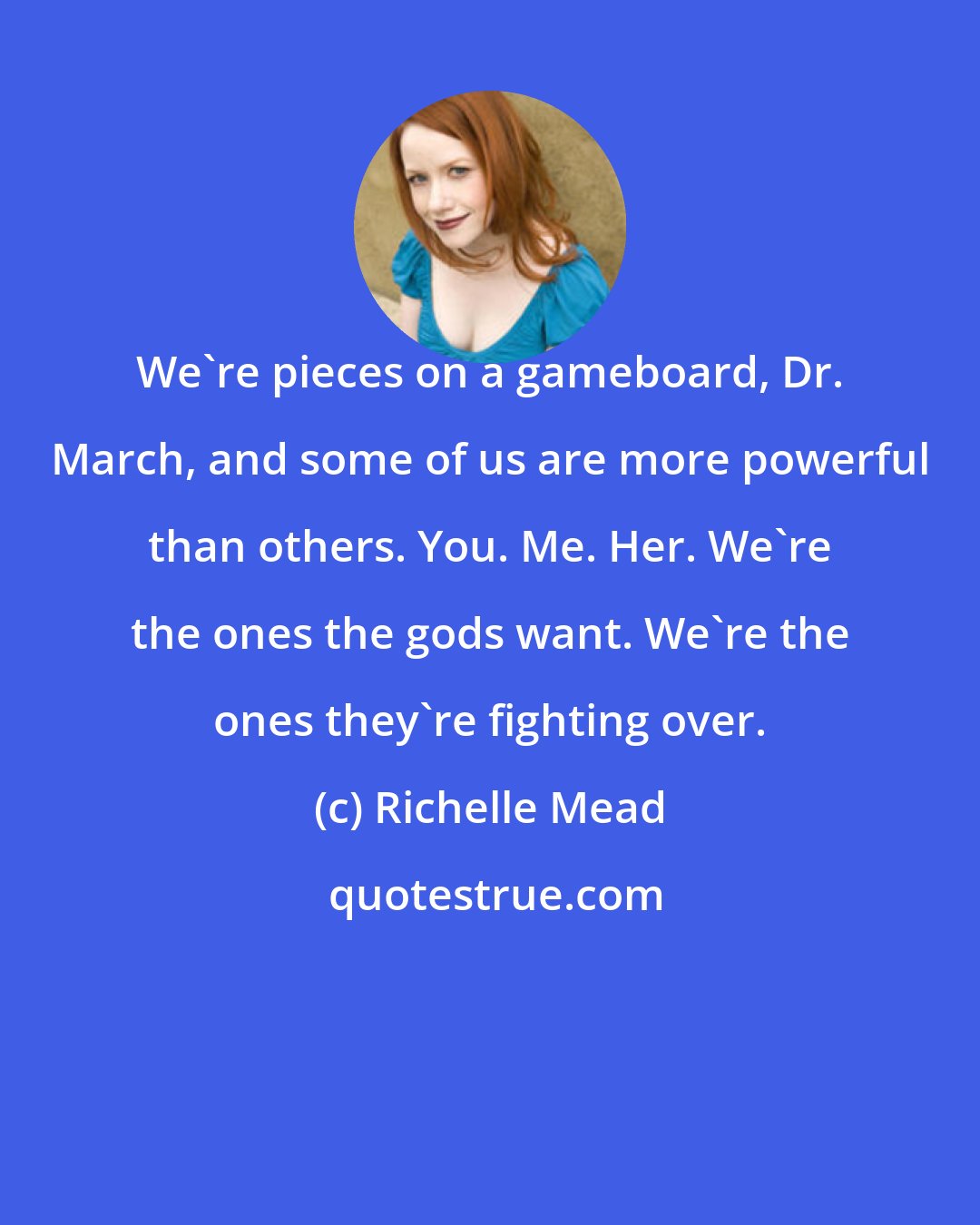 Richelle Mead: We're pieces on a gameboard, Dr. March, and some of us are more powerful than others. You. Me. Her. We're the ones the gods want. We're the ones they're fighting over.