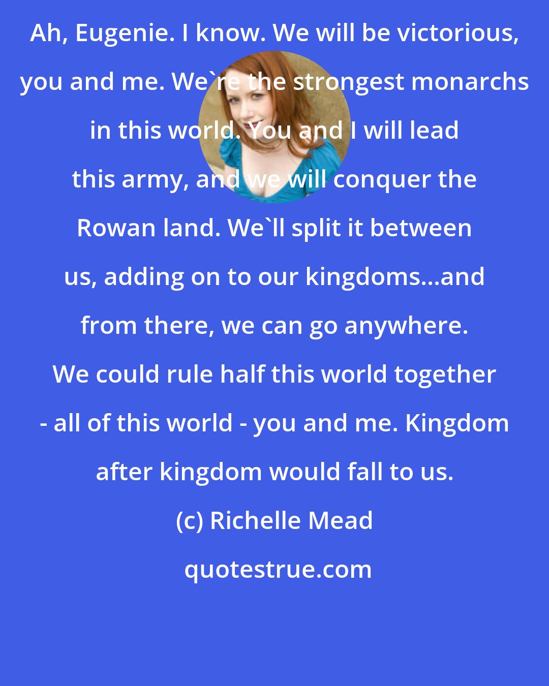 Richelle Mead: Ah, Eugenie. I know. We will be victorious, you and me. We're the strongest monarchs in this world. You and I will lead this army, and we will conquer the Rowan land. We'll split it between us, adding on to our kingdoms...and from there, we can go anywhere. We could rule half this world together - all of this world - you and me. Kingdom after kingdom would fall to us.