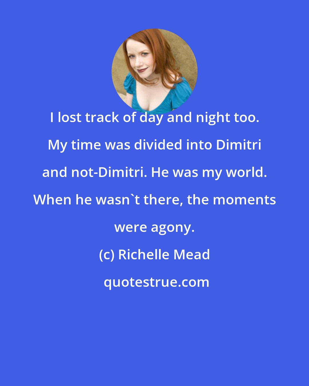 Richelle Mead: I lost track of day and night too. My time was divided into Dimitri and not-Dimitri. He was my world. When he wasn't there, the moments were agony.