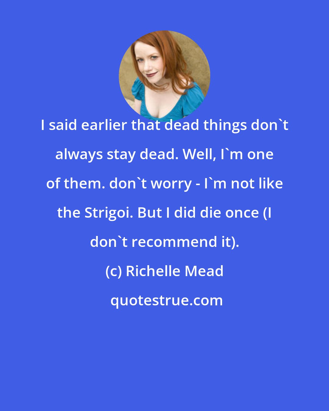 Richelle Mead: I said earlier that dead things don't always stay dead. Well, I'm one of them. don't worry - I'm not like the Strigoi. But I did die once (I don't recommend it).