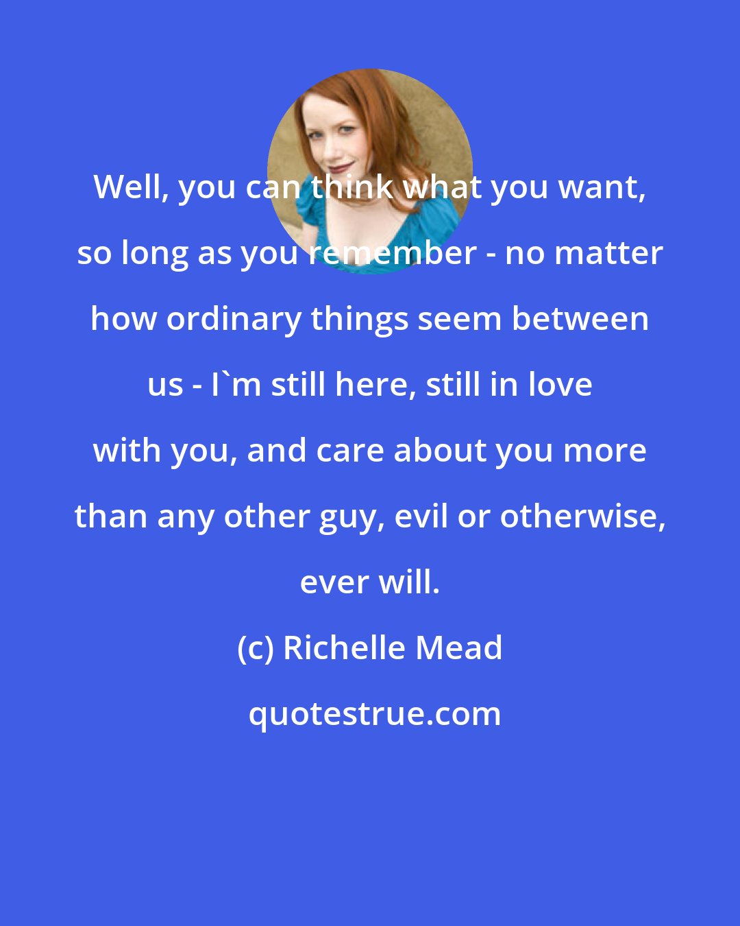 Richelle Mead: Well, you can think what you want, so long as you remember - no matter how ordinary things seem between us - I'm still here, still in love with you, and care about you more than any other guy, evil or otherwise, ever will.