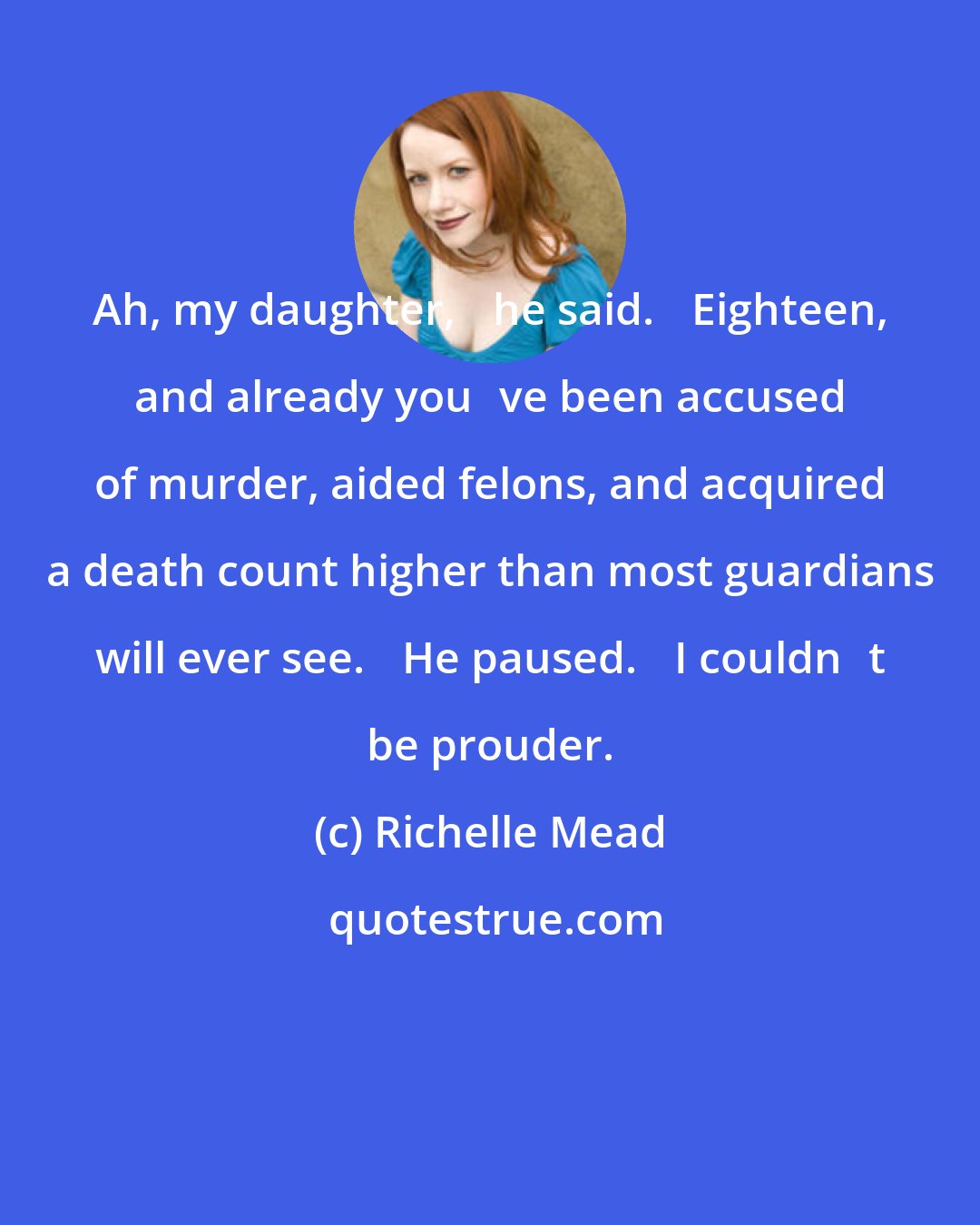 Richelle Mead: Ah, my daughter,ʺ he said. ʺEighteen, and already youʹve been accused of murder, aided felons, and acquired a death count higher than most guardians will ever see.ʺ He paused. ʺI couldnʹt be prouder.