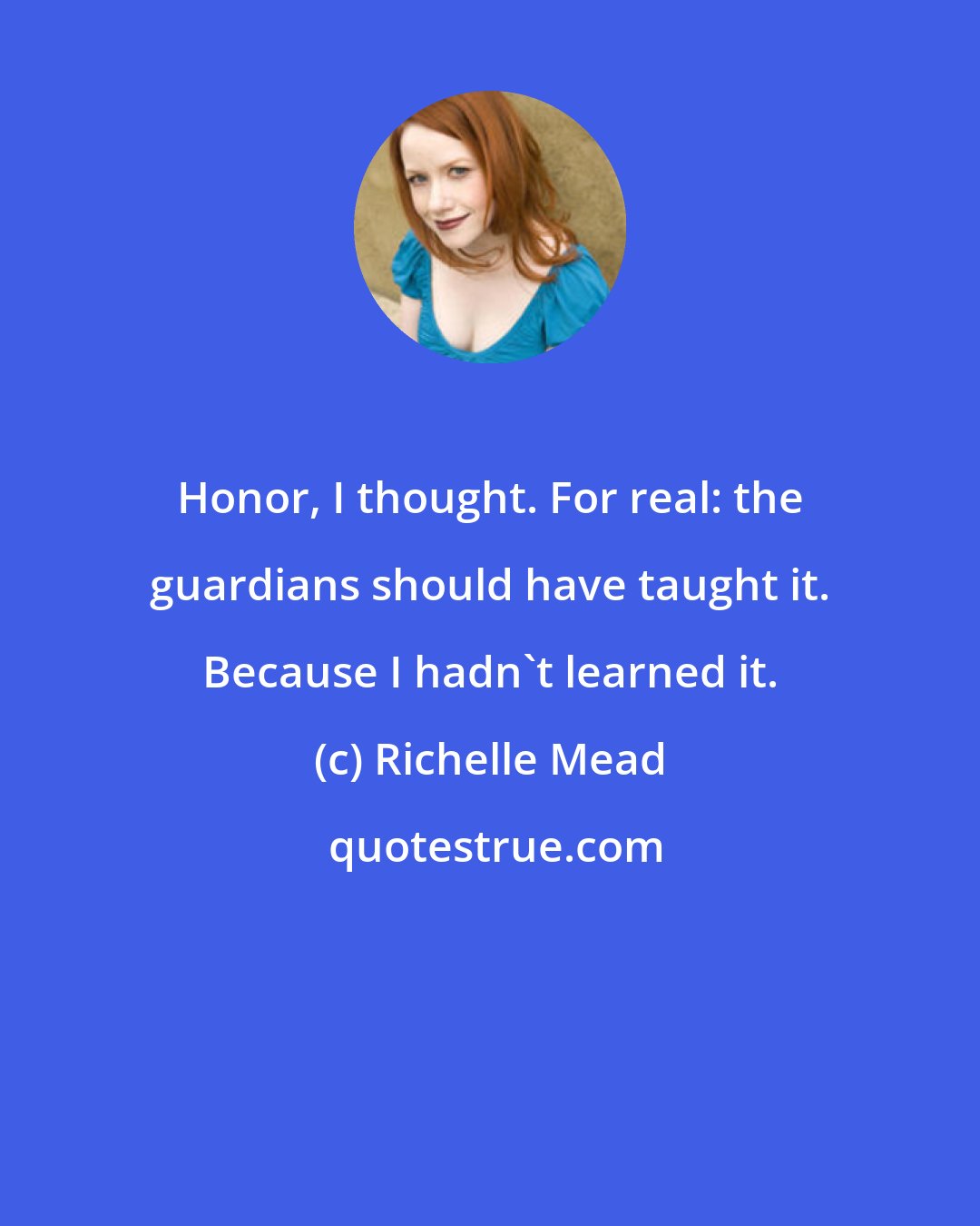 Richelle Mead: Honor, I thought. For real: the guardians should have taught it. Because I hadn't learned it.