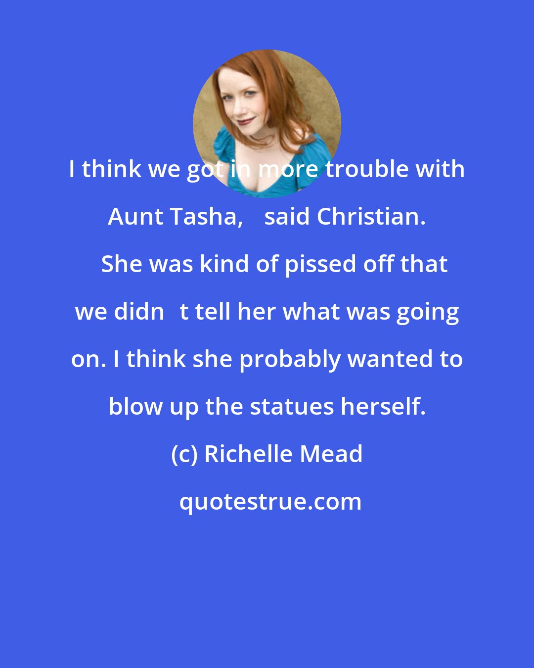 Richelle Mead: I think we got in more trouble with Aunt Tasha,ʺ said Christian. ʺShe was kind of pissed off that we didnʹt tell her what was going on. I think she probably wanted to blow up the statues herself.