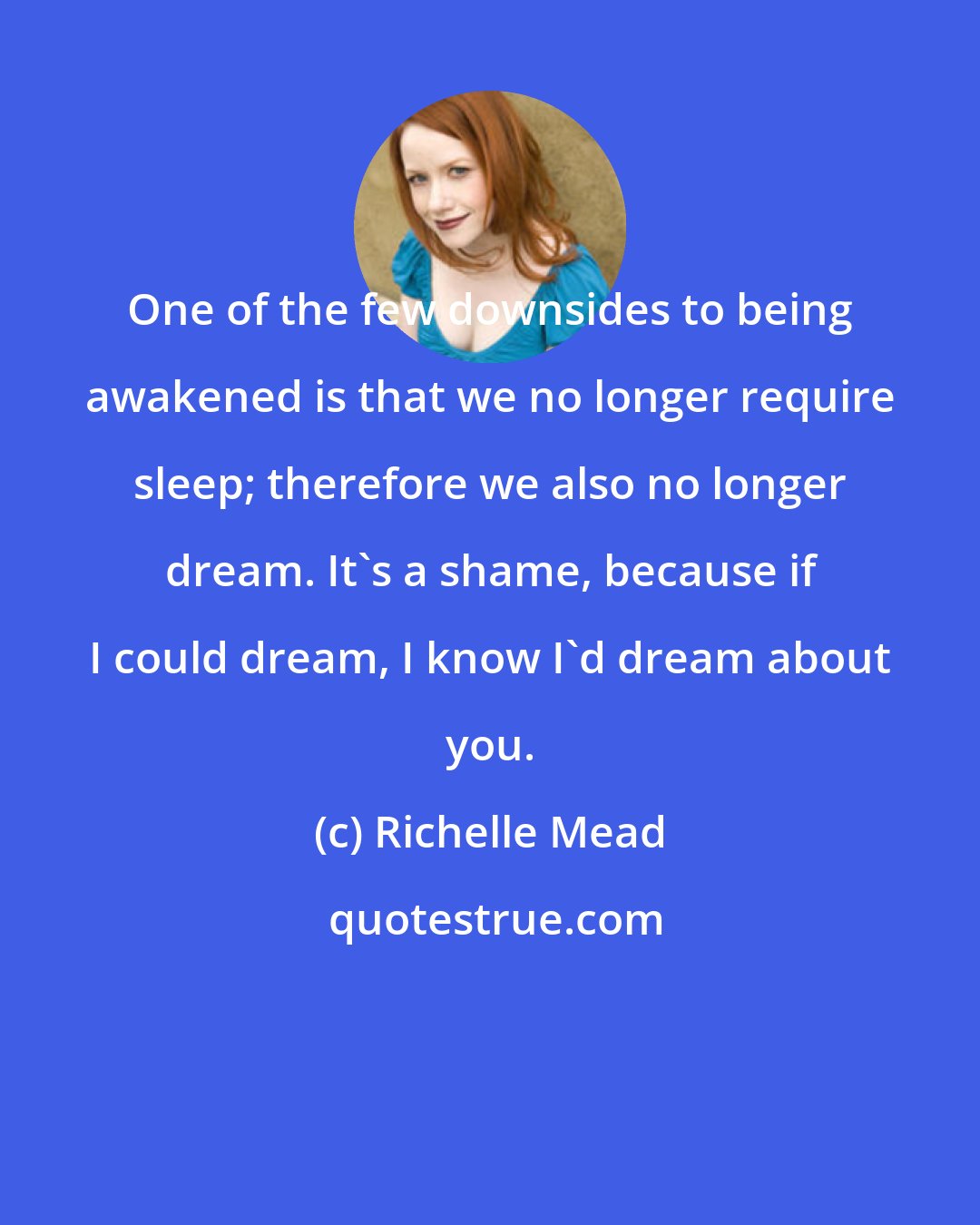 Richelle Mead: One of the few downsides to being awakened is that we no longer require sleep; therefore we also no longer dream. It's a shame, because if I could dream, I know I'd dream about you.