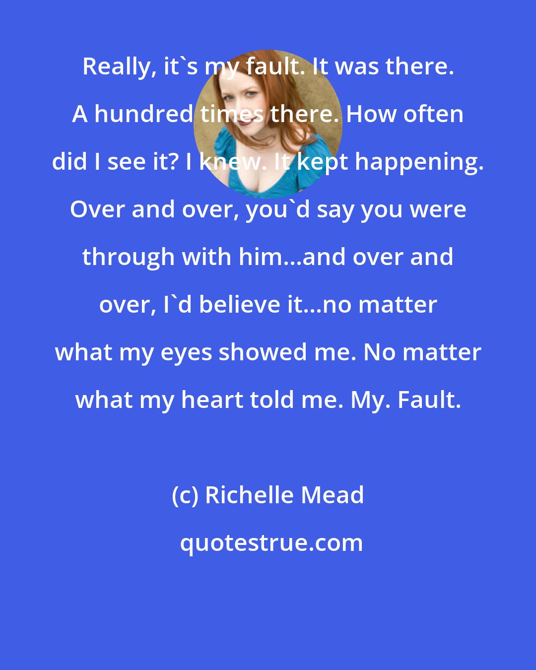 Richelle Mead: Really, it's my fault. It was there. A hundred times there. How often did I see it? I knew. It kept happening. Over and over, you'd say you were through with him...and over and over, I'd believe it...no matter what my eyes showed me. No matter what my heart told me. My. Fault.