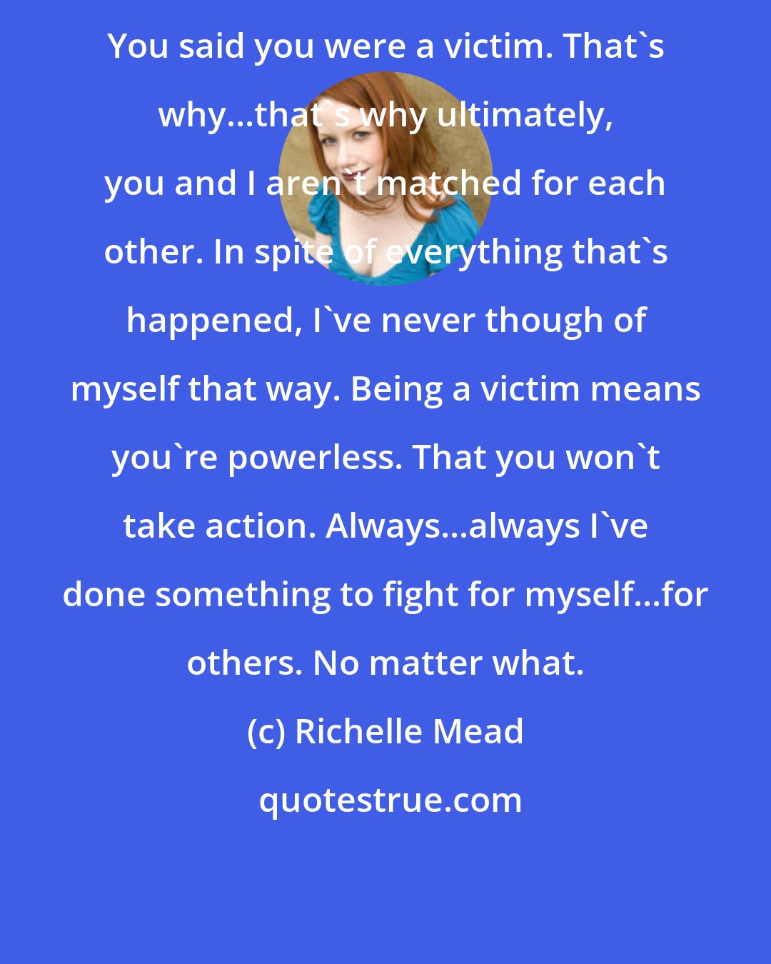 Richelle Mead: You said you were a victim. That's why...that's why ultimately, you and I aren't matched for each other. In spite of everything that's happened, I've never though of myself that way. Being a victim means you're powerless. That you won't take action. Always...always I've done something to fight for myself...for others. No matter what.