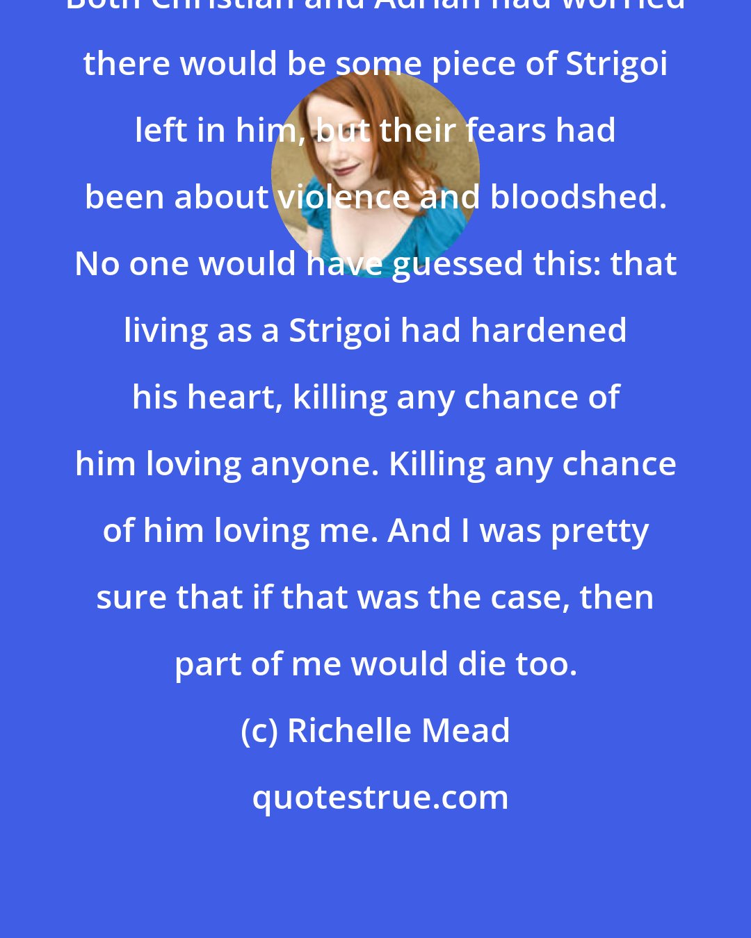 Richelle Mead: Both Christian and Adrian had worried there would be some piece of Strigoi left in him, but their fears had been about violence and bloodshed. No one would have guessed this: that living as a Strigoi had hardened his heart, killing any chance of him loving anyone. Killing any chance of him loving me. And I was pretty sure that if that was the case, then part of me would die too.