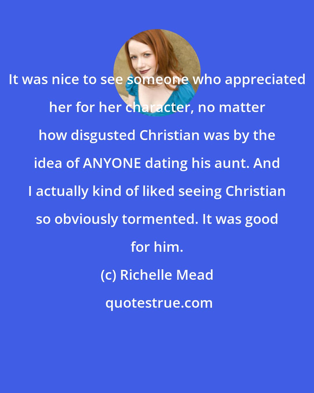 Richelle Mead: It was nice to see someone who appreciated her for her character, no matter how disgusted Christian was by the idea of ANYONE dating his aunt. And I actually kind of liked seeing Christian so obviously tormented. It was good for him.