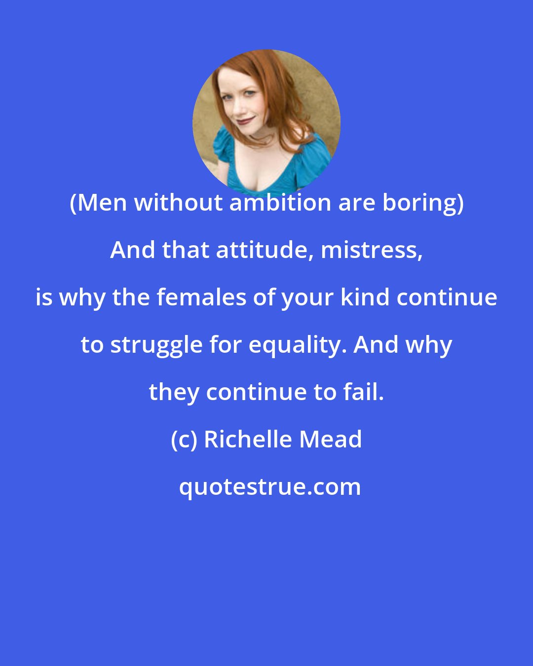 Richelle Mead: (Men without ambition are boring) And that attitude, mistress, is why the females of your kind continue to struggle for equality. And why they continue to fail.