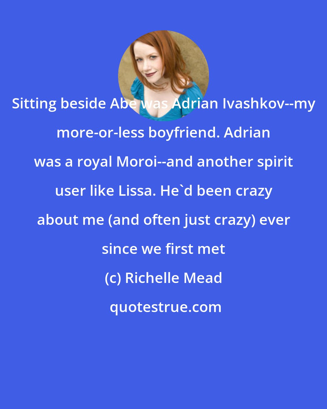 Richelle Mead: Sitting beside Abe was Adrian Ivashkov--my more-or-less boyfriend. Adrian was a royal Moroi--and another spirit user like Lissa. He'd been crazy about me (and often just crazy) ever since we first met