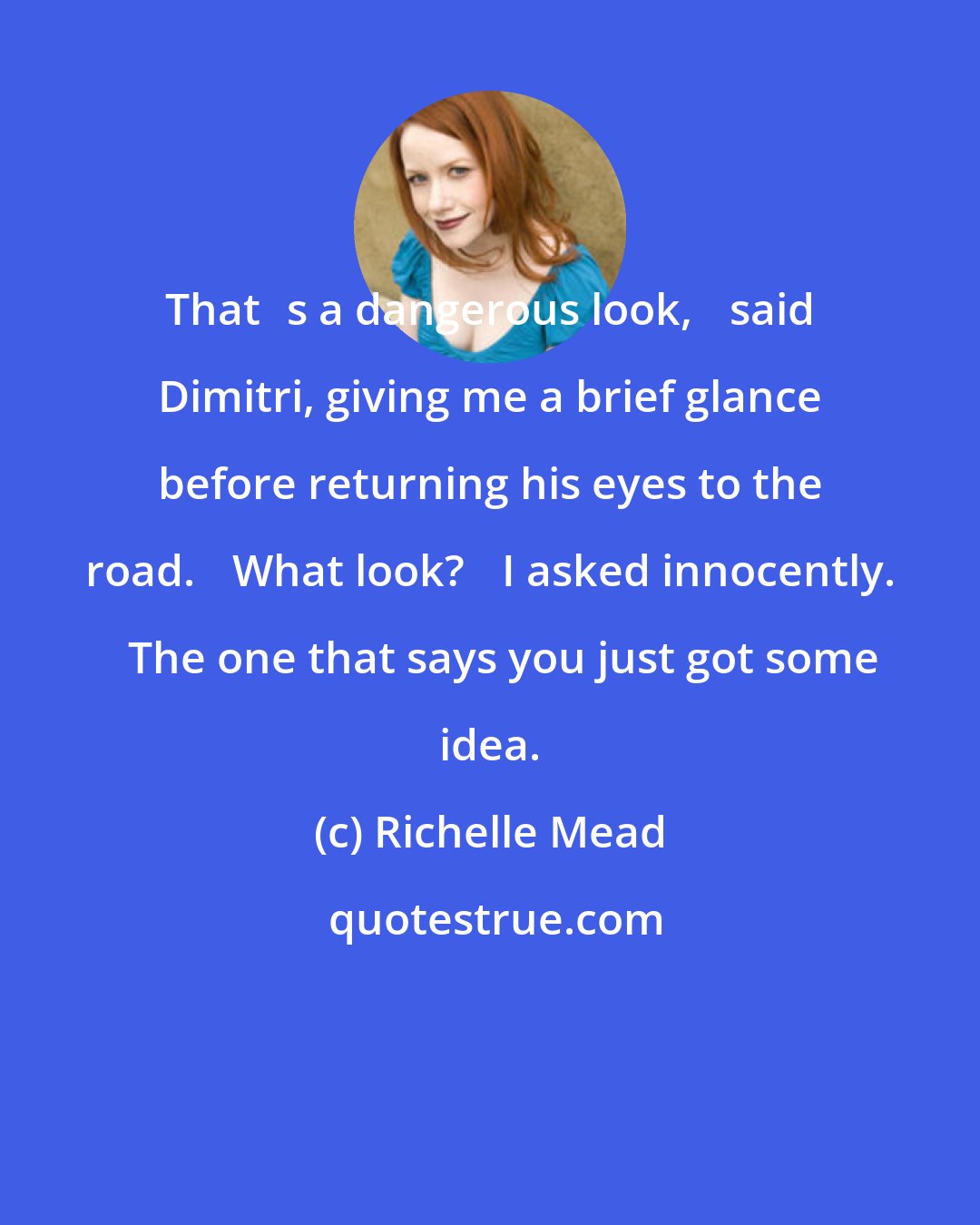 Richelle Mead: Thatʹs a dangerous look,ʺ said Dimitri, giving me a brief glance before returning his eyes to the road. ʺWhat look?ʺ I asked innocently. ʺThe one that says you just got some idea.