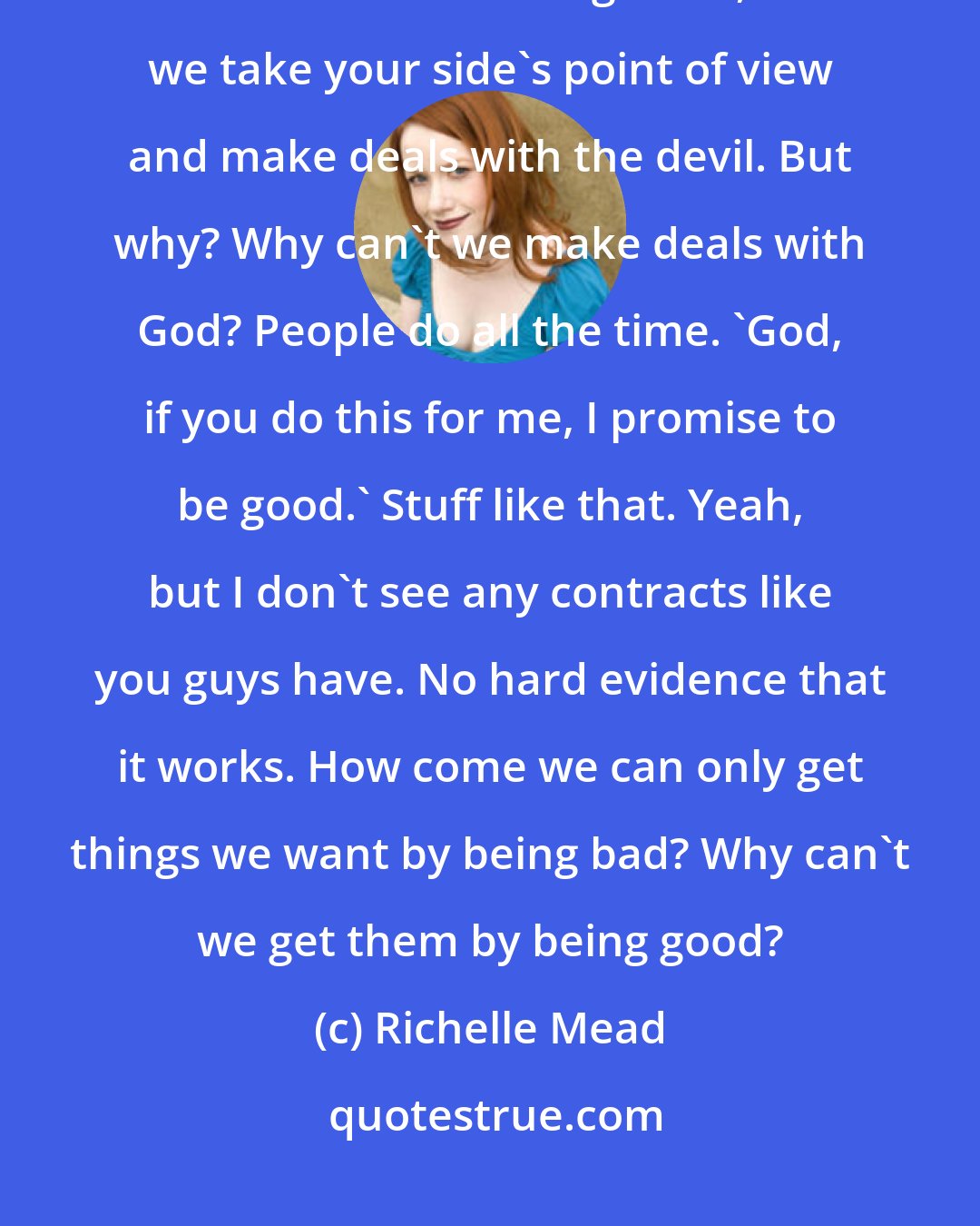 Richelle Mead: We've had to deal with so many complications. We're still dealing with them. And what can we do? Nothing - well, unless we take your side's point of view and make deals with the devil. But why? Why can't we make deals with God? People do all the time. 'God, if you do this for me, I promise to be good.' Stuff like that. Yeah, but I don't see any contracts like you guys have. No hard evidence that it works. How come we can only get things we want by being bad? Why can't we get them by being good?