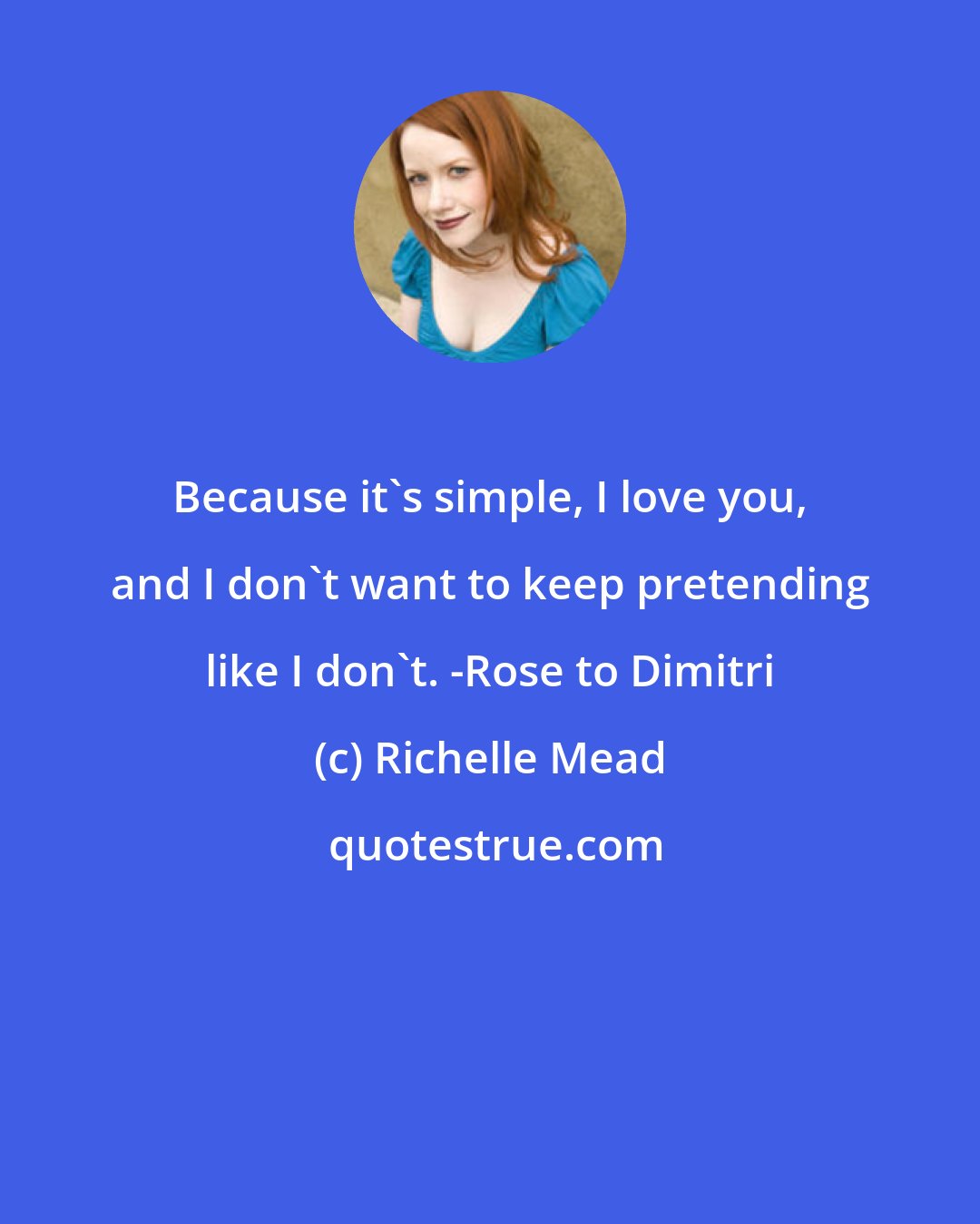 Richelle Mead: Because it's simple, I love you, and I don't want to keep pretending like I don't. -Rose to Dimitri