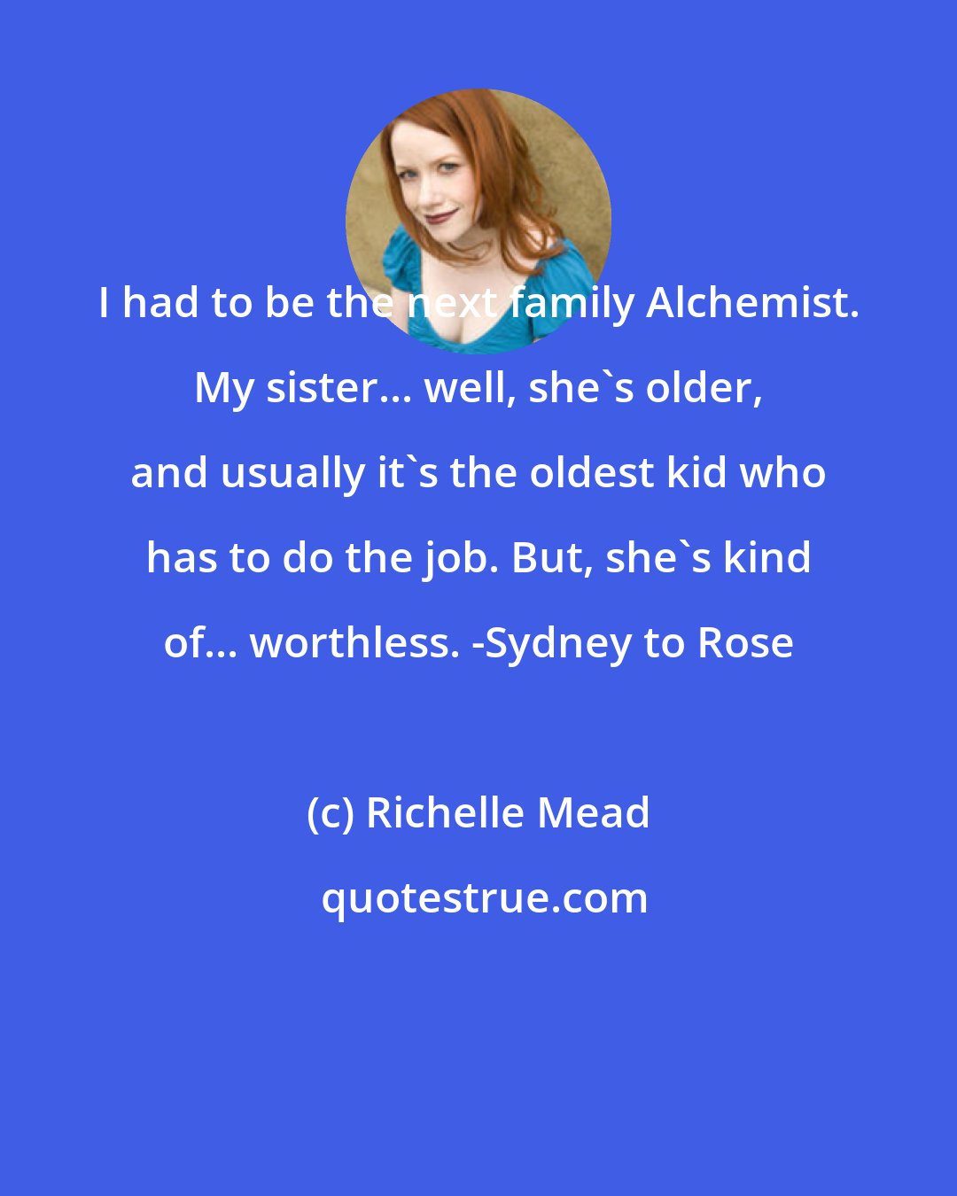 Richelle Mead: I had to be the next family Alchemist. My sister... well, she's older, and usually it's the oldest kid who has to do the job. But, she's kind of... worthless. -Sydney to Rose