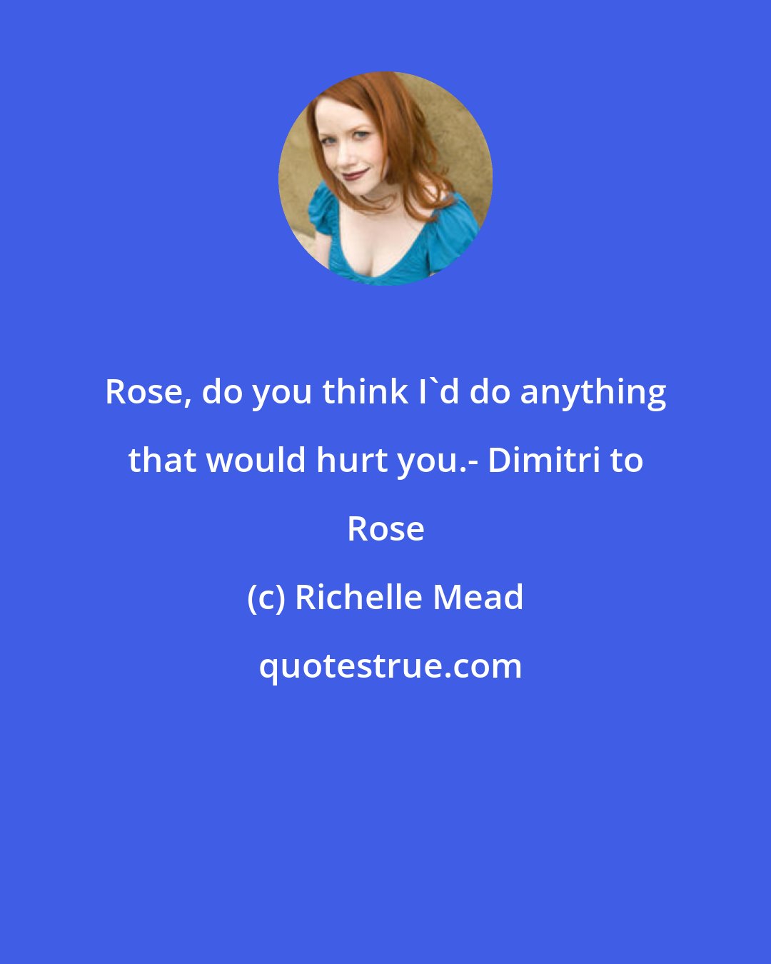 Richelle Mead: Rose, do you think I'd do anything that would hurt you.- Dimitri to Rose