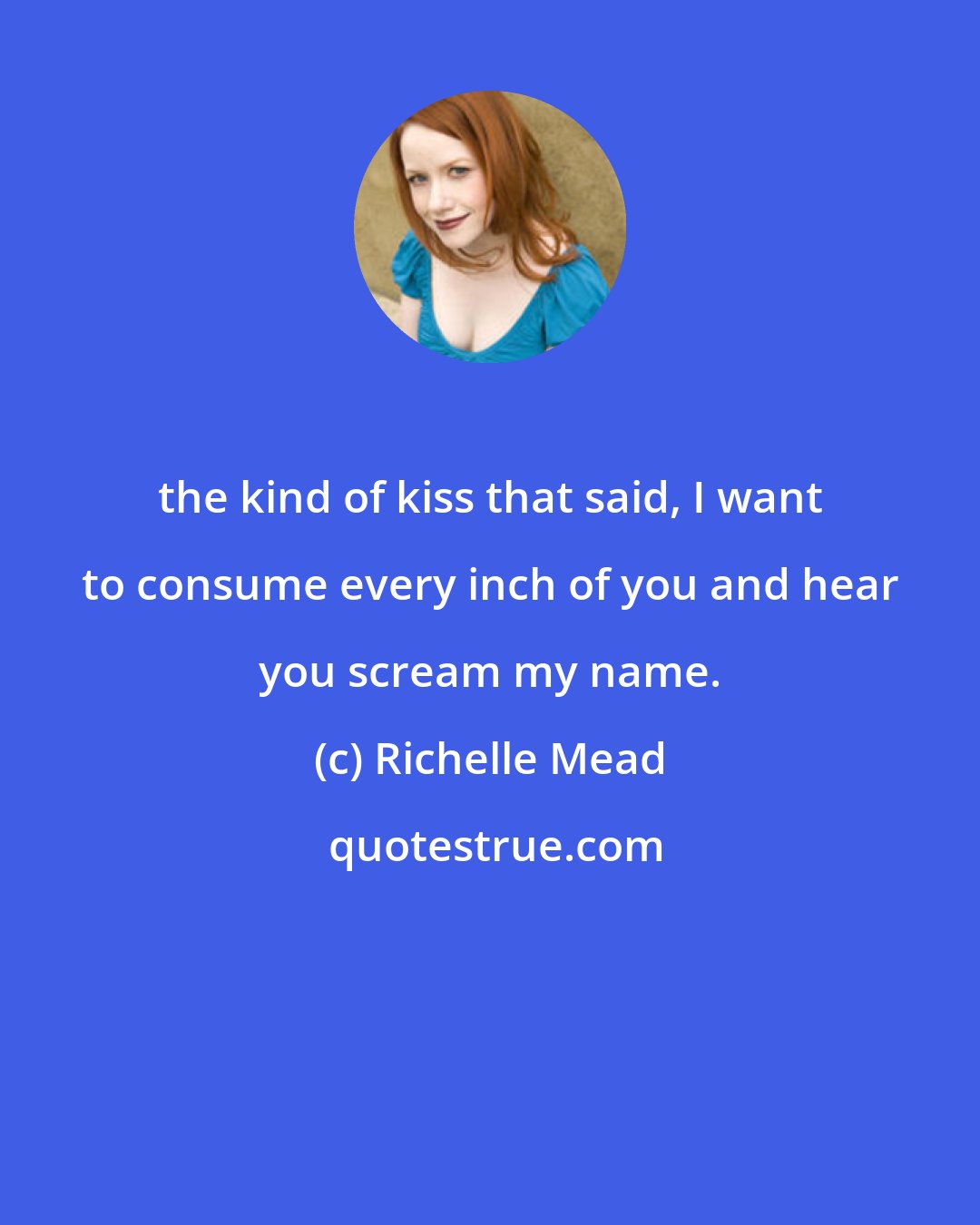 Richelle Mead: the kind of kiss that said, I want to consume every inch of you and hear you scream my name.