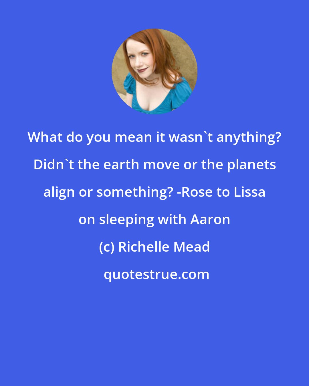 Richelle Mead: What do you mean it wasn't anything? Didn't the earth move or the planets align or something? -Rose to Lissa on sleeping with Aaron