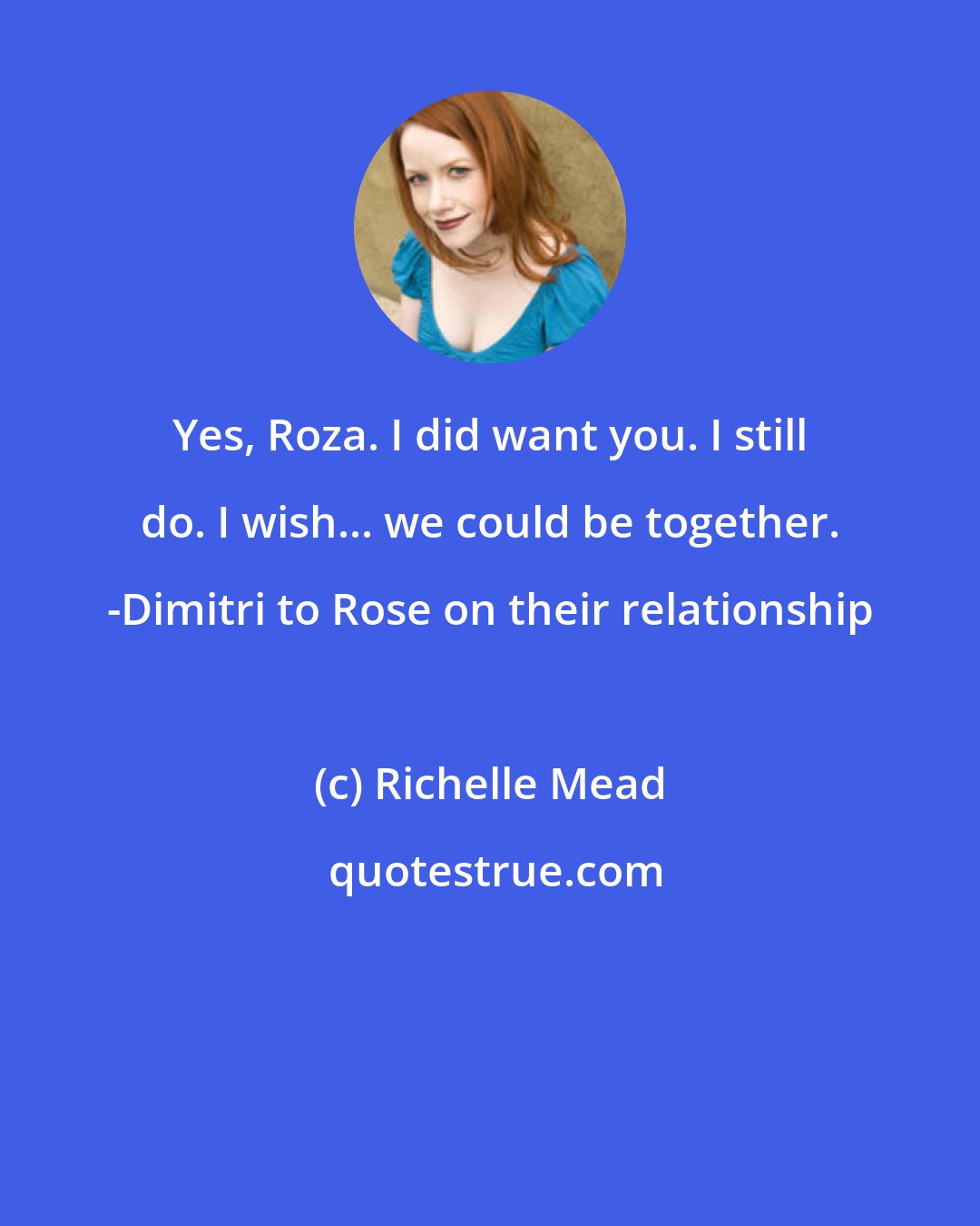 Richelle Mead: Yes, Roza. I did want you. I still do. I wish... we could be together. -Dimitri to Rose on their relationship