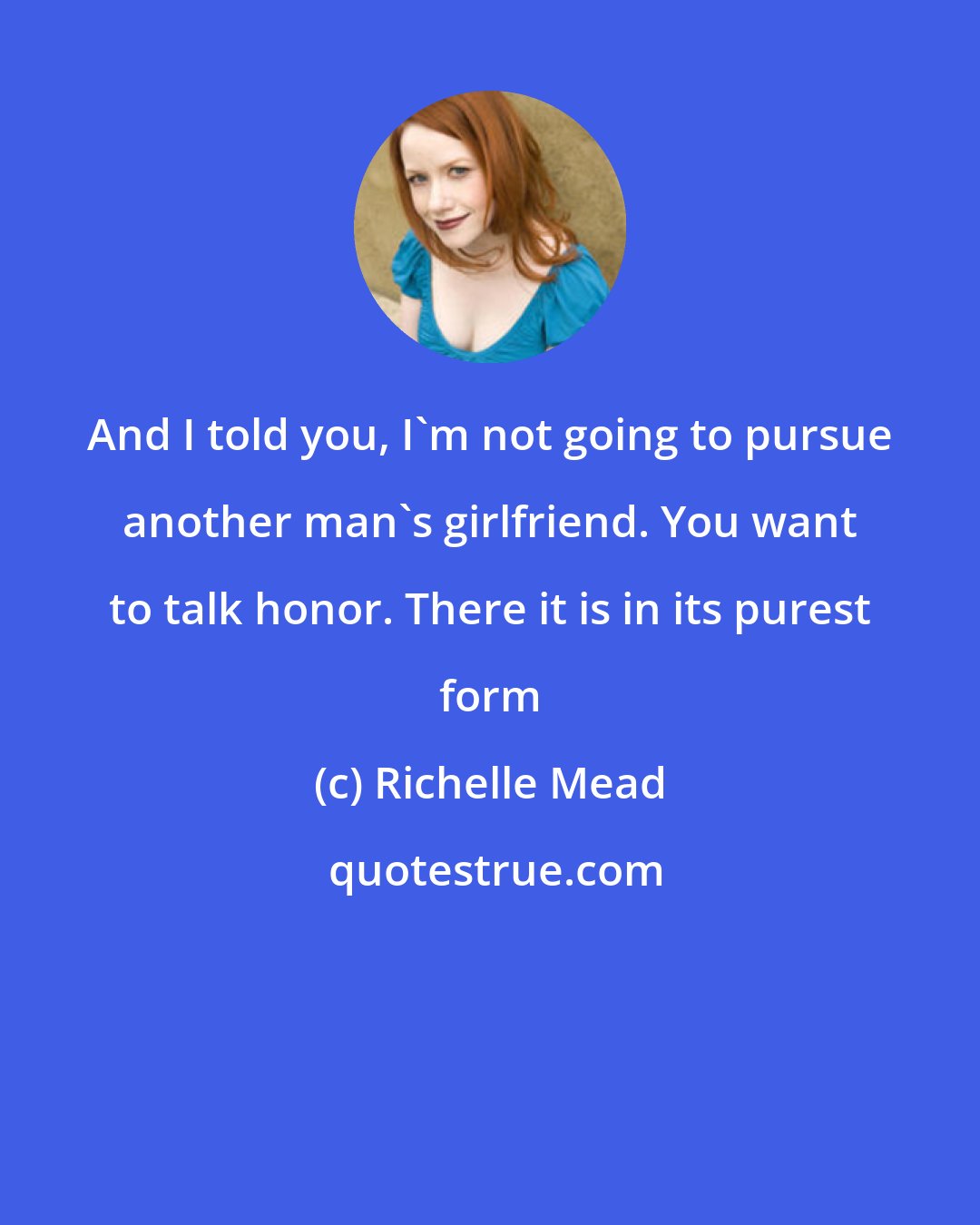 Richelle Mead: And I told you, I'm not going to pursue another man's girlfriend. You want to talk honor. There it is in its purest form