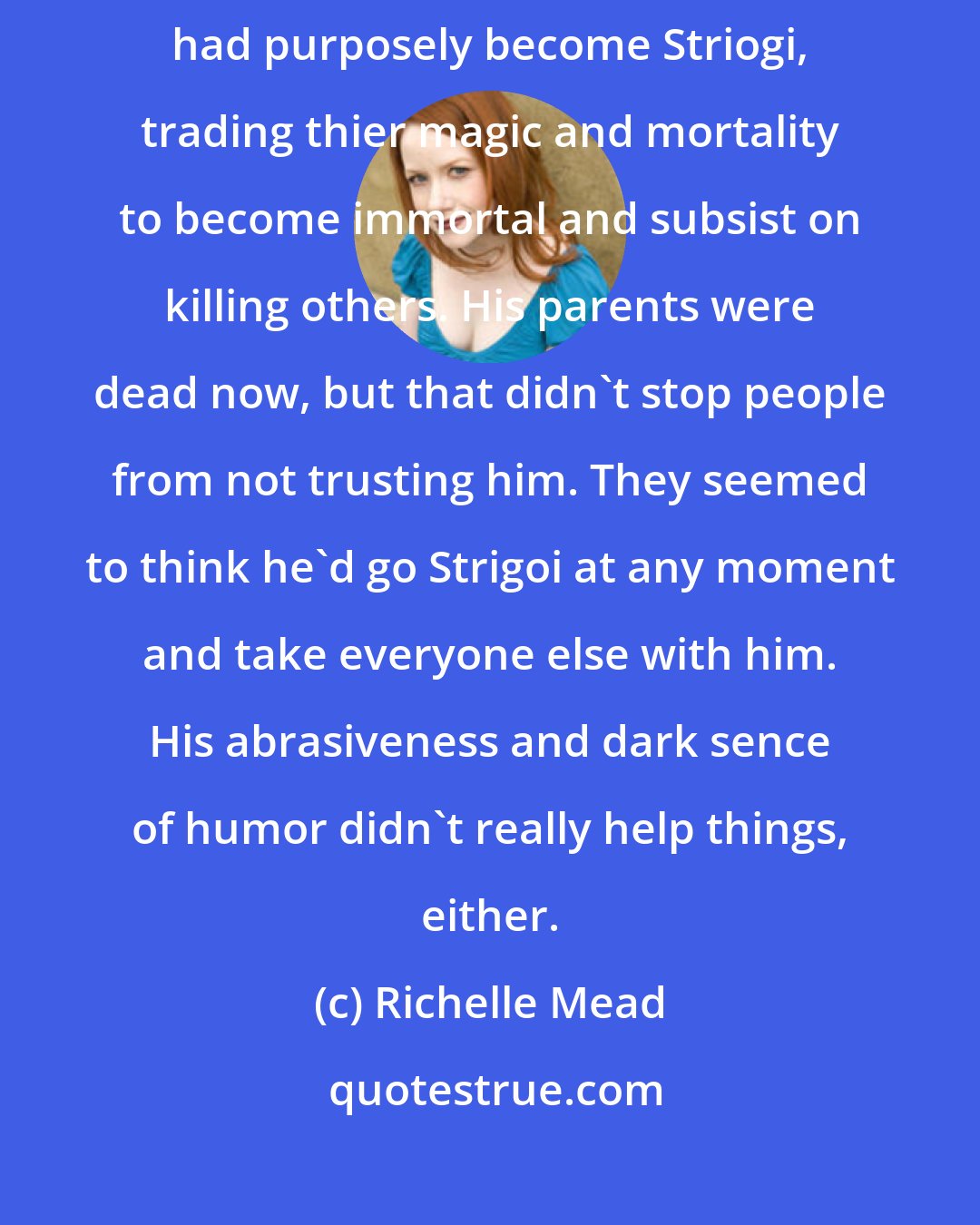 Richelle Mead: Christian's family lived under the shadow cast by his parents. They had purposely become Striogi, trading thier magic and mortality to become immortal and subsist on killing others. His parents were dead now, but that didn't stop people from not trusting him. They seemed to think he'd go Strigoi at any moment and take everyone else with him. His abrasiveness and dark sence of humor didn't really help things, either.