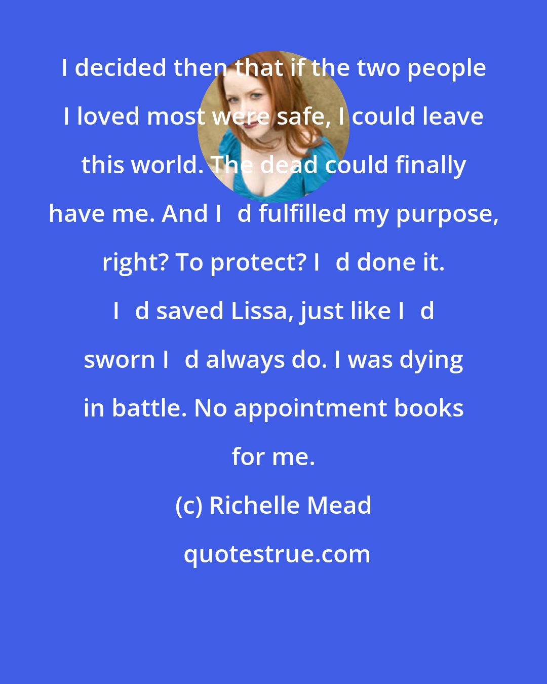 Richelle Mead: I decided then that if the two people I loved most were safe, I could leave this world. The dead could finally have me. And Iʹd fulfilled my purpose, right? To protect? Iʹd done it. Iʹd saved Lissa, just like Iʹd sworn Iʹd always do. I was dying in battle. No appointment books for me.