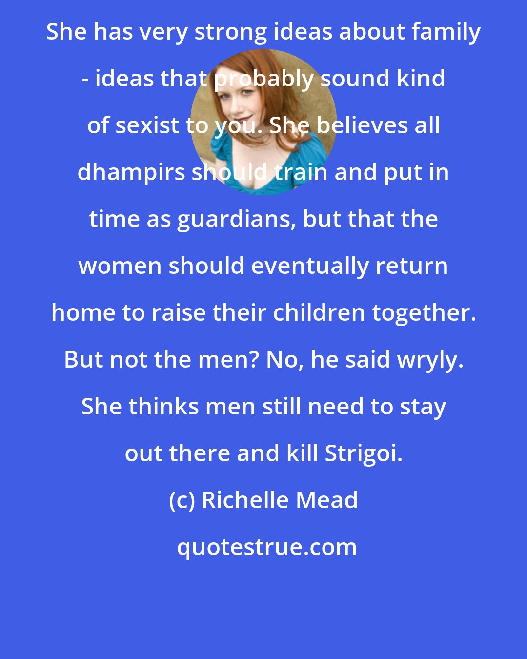 Richelle Mead: She has very strong ideas about family - ideas that probably sound kind of sexist to you. She believes all dhampirs should train and put in time as guardians, but that the women should eventually return home to raise their children together. But not the men? No, he said wryly. She thinks men still need to stay out there and kill Strigoi.