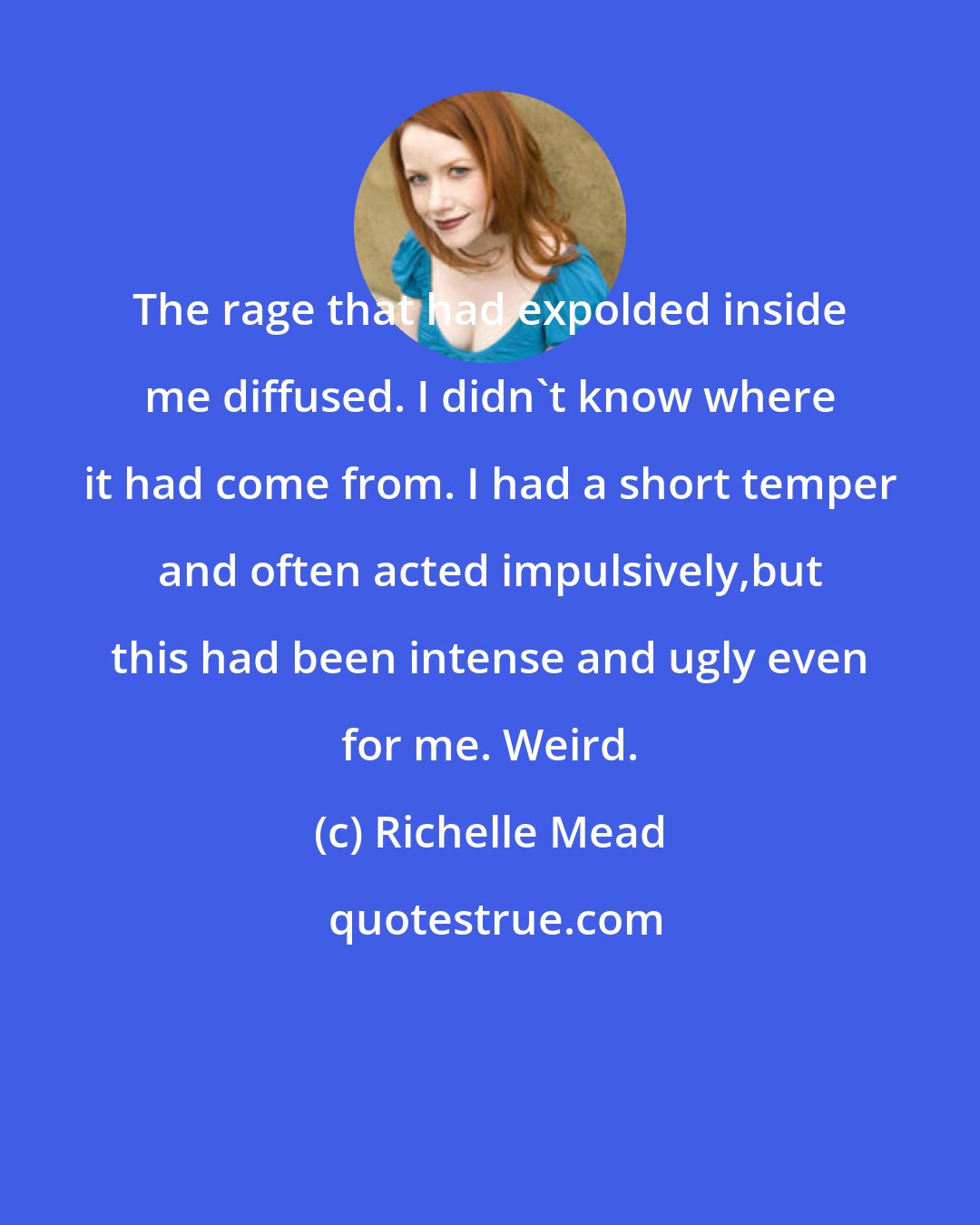 Richelle Mead: The rage that had expolded inside me diffused. I didn't know where it had come from. I had a short temper and often acted impulsively,but this had been intense and ugly even for me. Weird.