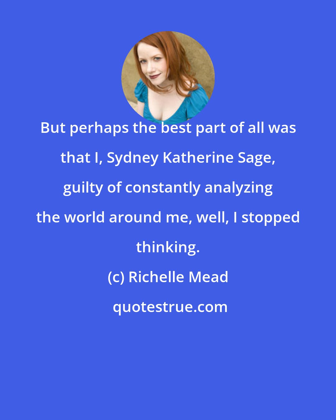 Richelle Mead: But perhaps the best part of all was that I, Sydney Katherine Sage, guilty of constantly analyzing the world around me, well, I stopped thinking.