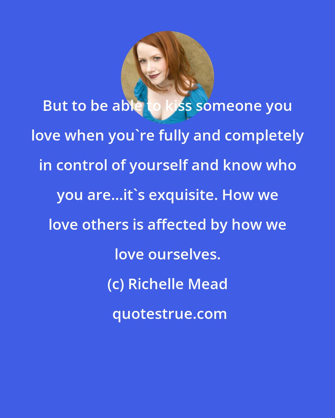 Richelle Mead: But to be able to kiss someone you love when you're fully and completely in control of yourself and know who you are...it's exquisite. How we love others is affected by how we love ourselves.