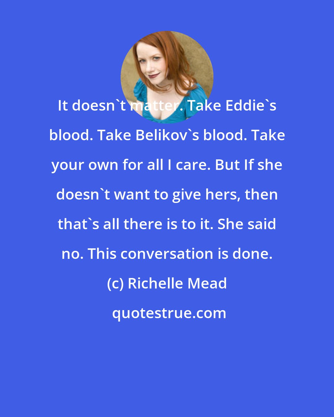 Richelle Mead: It doesn't matter. Take Eddie's blood. Take Belikov's blood. Take your own for all I care. But If she doesn't want to give hers, then that's all there is to it. She said no. This conversation is done.