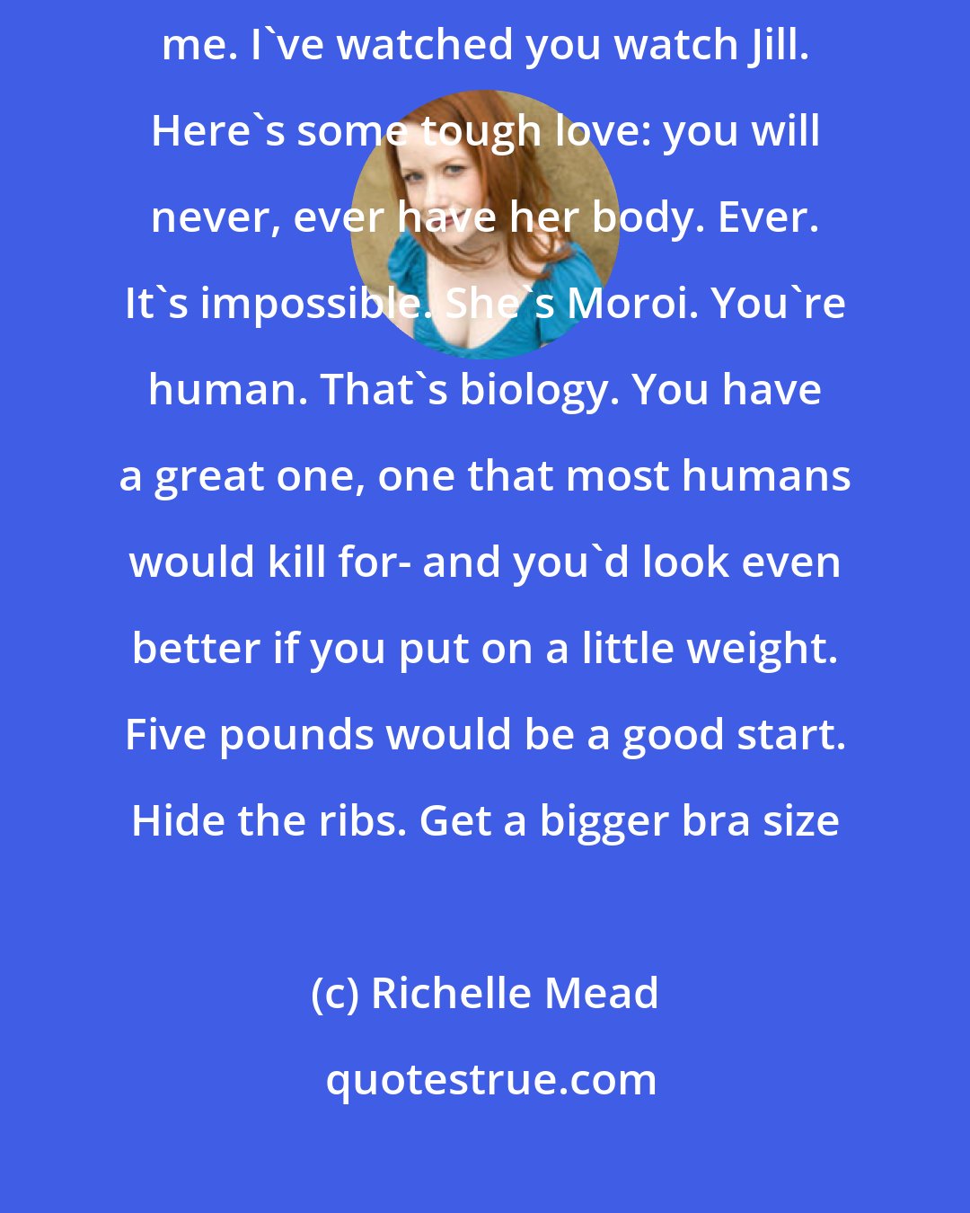 Richelle Mead: Maybe everyone else thinks your aversion to food is cute- but not me. I've watched you watch Jill. Here's some tough love: you will never, ever have her body. Ever. It's impossible. She's Moroi. You're human. That's biology. You have a great one, one that most humans would kill for- and you'd look even better if you put on a little weight. Five pounds would be a good start. Hide the ribs. Get a bigger bra size