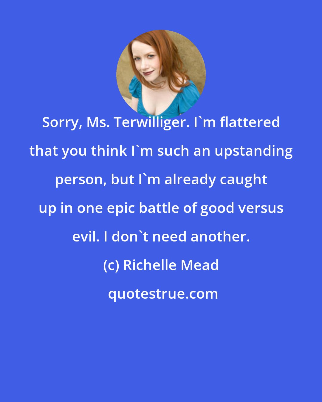 Richelle Mead: Sorry, Ms. Terwilliger. I'm flattered that you think I'm such an upstanding person, but I'm already caught up in one epic battle of good versus evil. I don't need another.