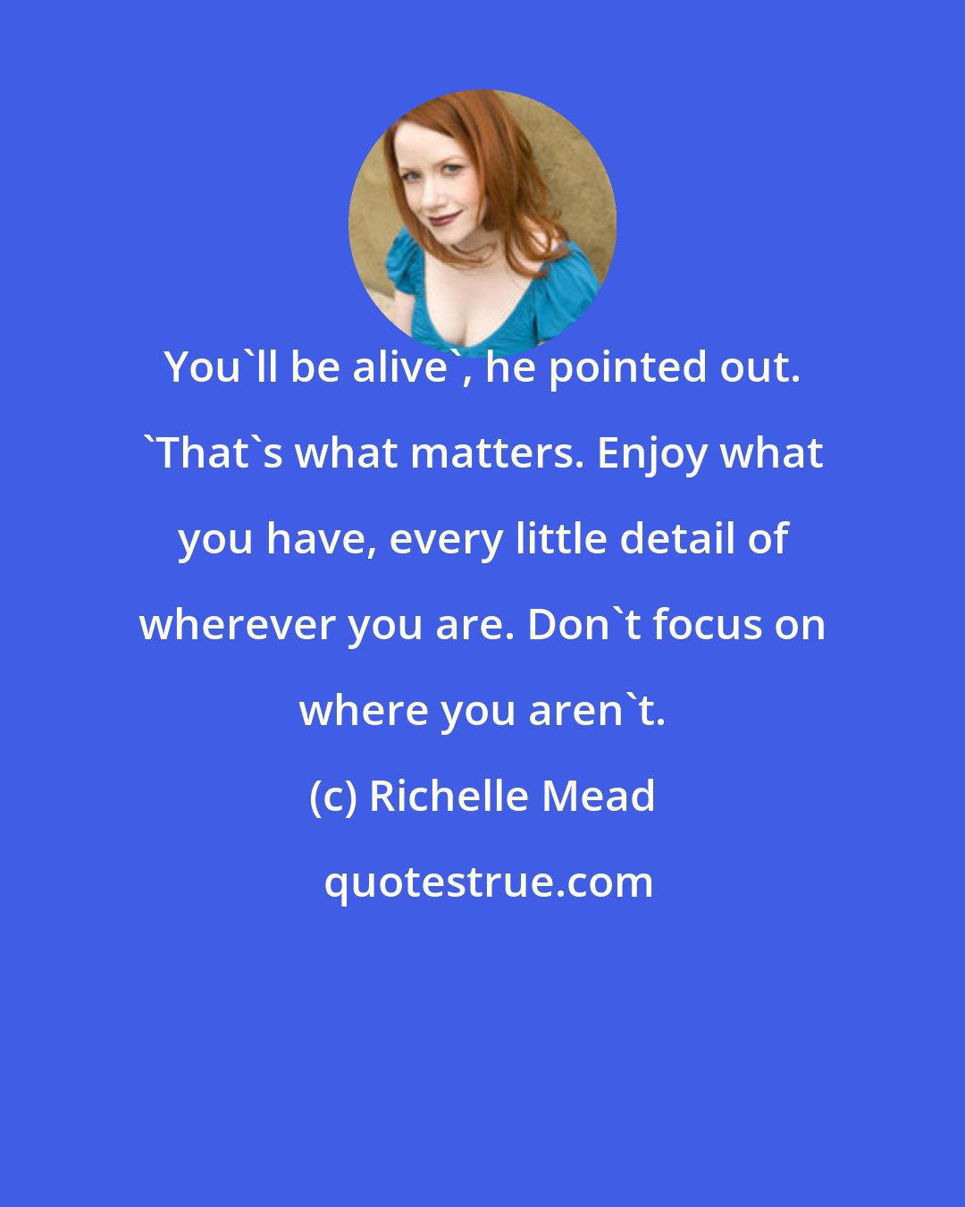 Richelle Mead: You'll be alive', he pointed out. 'That's what matters. Enjoy what you have, every little detail of wherever you are. Don't focus on where you aren't.