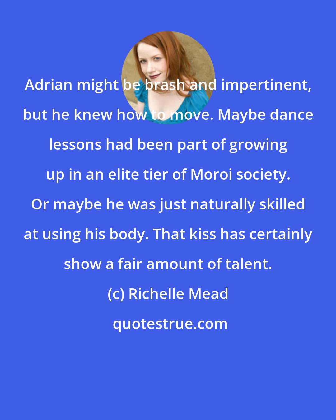 Richelle Mead: Adrian might be brash and impertinent, but he knew how to move. Maybe dance lessons had been part of growing up in an elite tier of Moroi society. Or maybe he was just naturally skilled at using his body. That kiss has certainly show a fair amount of talent.