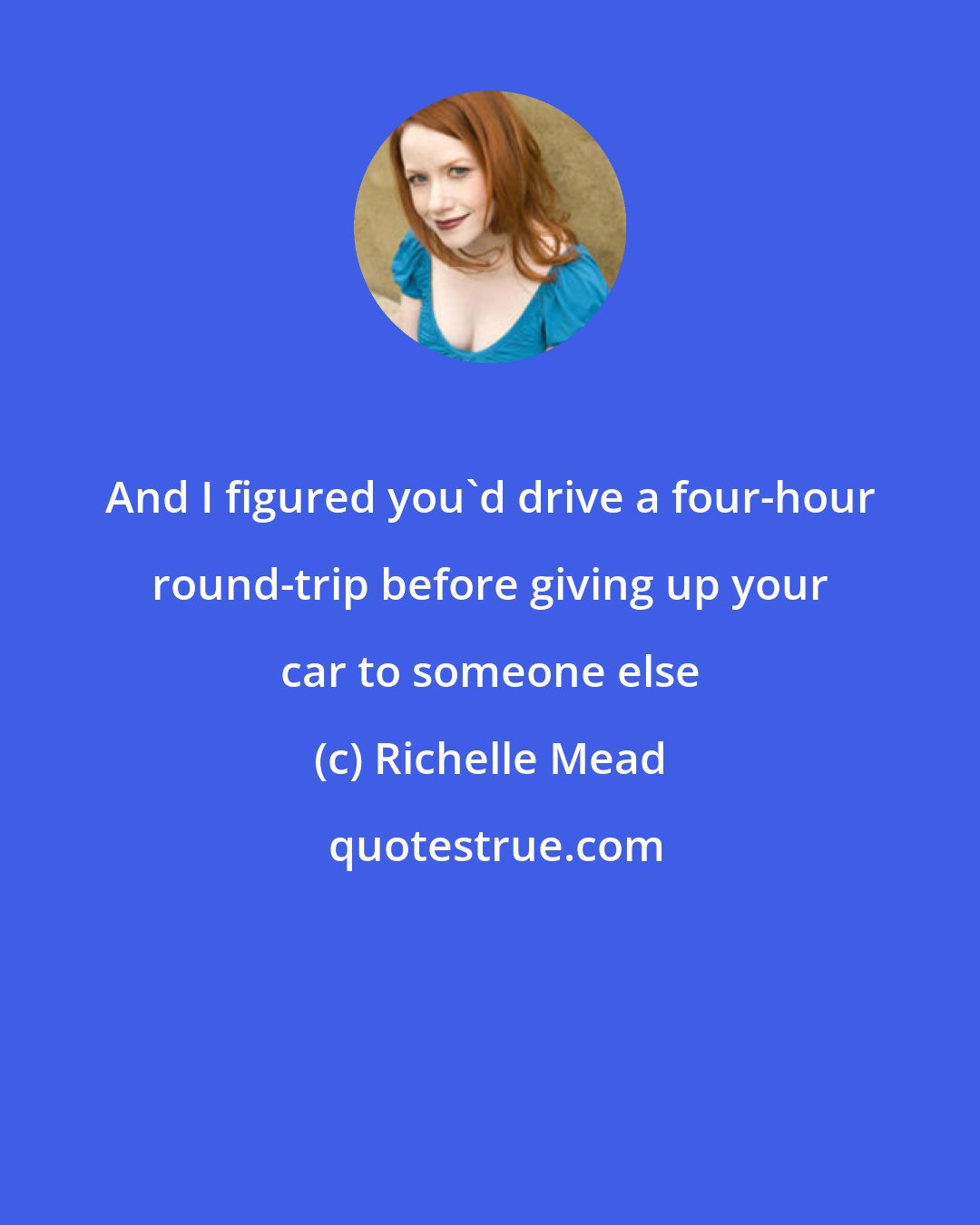 Richelle Mead: And I figured you'd drive a four-hour round-trip before giving up your car to someone else