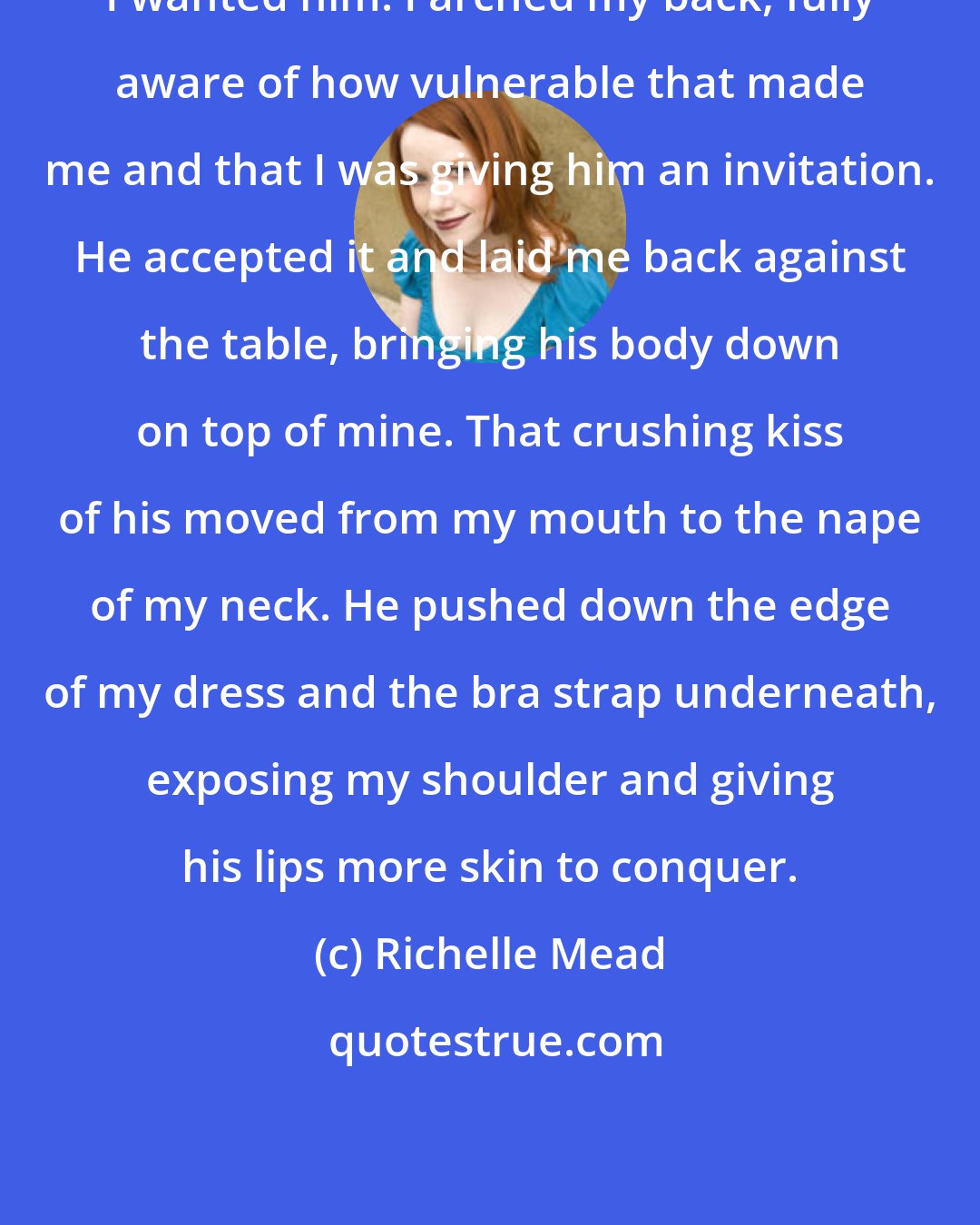 Richelle Mead: I wanted him. I arched my back, fully aware of how vulnerable that made me and that I was giving him an invitation. He accepted it and laid me back against the table, bringing his body down on top of mine. That crushing kiss of his moved from my mouth to the nape of my neck. He pushed down the edge of my dress and the bra strap underneath, exposing my shoulder and giving his lips more skin to conquer.