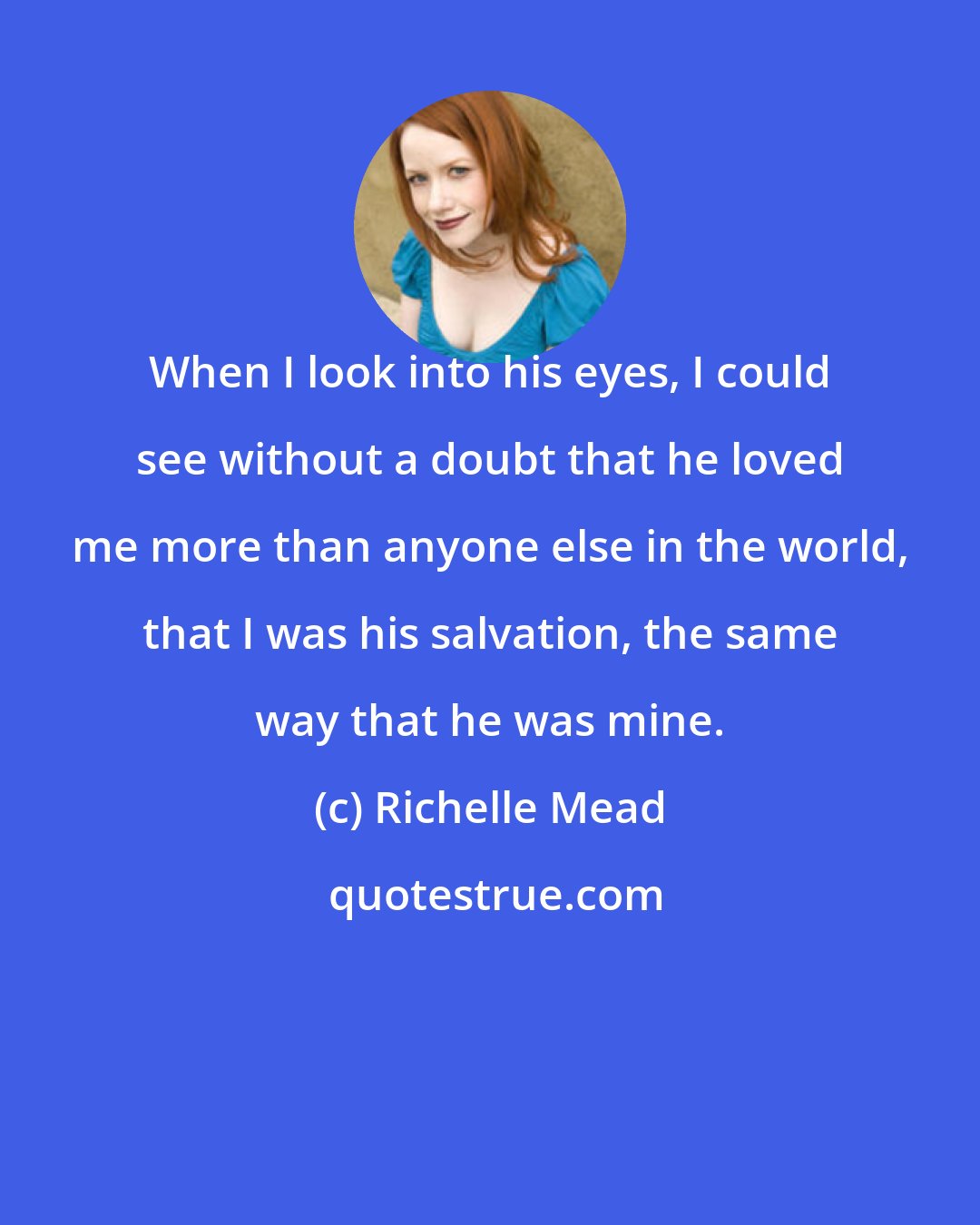 Richelle Mead: When I look into his eyes, I could see without a doubt that he loved me more than anyone else in the world, that I was his salvation, the same way that he was mine.